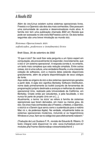 A filosofia BSD
  Além do GNU/Linux existem outros sistemas operacionais livres.
  FreeBSD e o OpenBSD são dois dos mais conhecidos. Eles possuem
  uma comunidade de usuários e desenvolvedores muito ativa. A
  família BSD tem uma publicação chamada BSD em Revista que
  pode ser acessada no site www.MyFreeBSD.com.br. Os dois textos
  seguintes são uma breve introdução ao mundo BSD.

Sistemas Operacionais BSD:
sofisticados, poderosos e (totalmente) livres

  Brett Glass, 26 de setembro de 2002

  “O que é BSD? Se você fizer esta pergunta a um típico expert em
  computação, ele provavelmente irá responder, incorretamente, que
  o BSD é ‘um sistema operacional’. A resposta correta é, no entanto,
  um tanto mais complexa que esta redução simplista. Entre outras
  coisas, BSD é uma cultura, uma verdadeira filosofia, e uma crescente
  coleção de softwares, com a maioria deles estando disponíveis
  gratuitamente, além da própria disponibilização de seus códigos
  de fonte.
  Aqui estão as origens do BSD e dos sistemas operacionais gerados
  a partir dele. A sigla BSD significa Berkeley Software Distribution,
  nome dado primeiramente ao toolkit (conjunto de ferramentas de
  programação) próprio destinado a avanços e melhorias do sistema
  operacional Unix, realizado pela Universidade da Califórnia, em
  Berkeley. Criado então por estudantes, e pela faculdade, o BSD
  nunca foi parte do projeto Unix em si [...].
  Atualmente, o termo ‘os BSDs’ se refere à família de sistemas
  operacionais que foram derivados, em maior ou menos grau, do
  BSD. Os cinco mais conhecidos são o FreeBSD, o NetBSD, o OpenBSD,
  o BSD/OS e o Darwin (que serviu como o sustentáculo para o notório
  Mac OS X, da poderosa Apple). Na verdade, virtualmente todos os
  sistemas operacionais modernos, incluindo aí os hegemônicos
  Windows e Linux, fiam-se no código BSD para efetivamente rodarem.”

  (Tradução de Luiz Gustavo F. R., revisão de Eduardo B. Ribeiro. O
  texto integral está disponível no site: www.myfreebsd.com.br/
  modules.php?name=Sections&op=viewarticle&artid=6 )


Software livre                                                     21
 