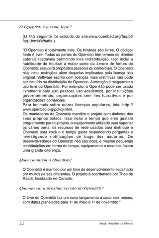 O OpenBSD é mesmo livre?

 (O FAQ seguinte foi extraído do site:www.openbsd.org/faq/pt/
 faq1.html#WhatIs )

 “O OpenBSD é totalmente livre. Os binários são livres. O código-
 fonte é livre. Todas as partes do OpenBSD têm termos de direitos
 autorais razoáveis permitindo livre redistribuição. Isso inclui a
 habilidade de REUSAR a maior parte da árvore de fontes do
 OpenBSD, seja para propósitos pessoais ou comerciais. O OpenBSD
 NÃO inclui restrições além daquelas implicadas pela licença BSD
 original. Software escrito com licenças mais restritivas não pode
 ser incluído na distribuição do OpenBSD. A intenção é resguardar o
 uso livre do OpenBSD. Por exemplo, o OpenBSD pode ser usado
 livremente para uso pessoal, uso acadêmico, por instituições
 governamentais, organizações sem fins lucrativos e por
 organizações comerciais.
 Para ler mais sobre outras licenças populares, leia: http://
 www.openbsd.org/policy.html.
 Os mantedores do OpenBSD mantêm o projeto com dinheiro dos
 seus próprios bolsos. Isso inclui o tempo que eles gastam
 programando para o projeto, o equipamento utilizado para suportar
 os vários ports, os recursos de rede usados para distribuir o
 OpenBSD para você e o tempo gasto respondendo perguntas e
 investigando notificações de bugs dos usuários. Os
 desenvolvedores do OpenBSD não são ricos, e mesmo pequenas
 contribuições em forma de tempo, equipamento e recursos fazem
 uma grande diferença.

Quem mantém o OpenBSD?

 O OpenBSD é mantido por um time de desenvolvimento espalhado
 por muitos países diferentes. O projeto é coordenado por Theo de
 Raadt, localizado no Canadá.

Quando sai a próxima versão do OpenBSD?

 O time do OpenBSD faz um novo lançamento a cada seis meses,
 com datas planejadas para 1o de maio e 1o de novembro.”




22                                             Sérgio Amadeu da Silveira
 