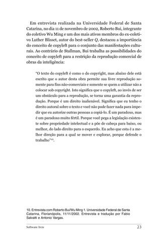 Em entrevista realizada na Universidade Federal de Santa
Catarina, no dia 11 de novembro de 2002, Roberto Bui, integrante
do coletivo Wu Ming e um dos mais ativos membros do ex-coleti-
vo Luther Blisset, autor do best-seller Q, destacou a importância
do conceito de copyleft para o conjunto das manifestações cultu-
rais. Ao contrário de Stallman, Bui trabalha as possibilidades do
conceito de copyleft para a restrição da reprodução comercial de
obras da inteligência:

       “O texto do copyleft é como o do copyright, mas abaixo dele está
       escrito que o autor desta obra permite sua livre reprodução so-
       mente para fins não-comerciais e somente se quem a utilizar não a
       colocar sob copyright. Isto significa que o copyleft, ao invés de ser
       um obstáculo para a reprodução, se torna uma garantia da repro-
       dução. Porque é um direito inalienável. Significa que eu tenho o
       direito autoral sobre o texto e você não pode fazer nada para impe-
       dir que eu autorize outras pessoas a copiá-lo. É um paradoxo, mas
       é um paradoxo muito fértil. Porque você pega a legislação existen-
       te sobre propriedade intelectual e a põe de cabeça para baixo, ou
       melhor, do lado direito para o esquerdo. Eu acho que esta é a me-
       lhor direção para a qual se mover e explorar, porque defende o
       trabalho”10.




10. Entrevista com Roberto Bui/Wu Ming 1. Universidade Federal de Santa
Catarina, Florianópolis, 11/11/2002. Entrevista e tradução por Fabio
Salvatti e Antonio Vargas.

Software livre                                                            23
 