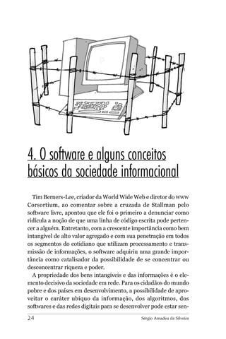 4. O software e alguns conceitos
básicos da sociedade informacional
  Tim Berners-Lee, criador da World Wide Web e diretor do WWW
Corsortium, ao comentar sobre a cruzada de Stallman pelo
software livre, apontou que ele foi o primeiro a denunciar como
ridícula a noção de que uma linha de código escrita pode perten-
cer a alguém. Entretanto, com a crescente importância como bem
intangível de alto valor agregado e com sua penetração em todos
os segmentos do cotidiano que utilizam processamento e trans-
missão de informações, o software adquiriu uma grande impor-
tância como catalisador da possibilidade de se concentrar ou
desconcentrar riqueza e poder.
  A propriedade dos bens intangíveis e das informações é o ele-
mento decisivo da sociedade em rede. Para os cidadãos do mundo
pobre e dos países em desenvolvimento, a possibilidade de apro-
veitar o caráter ubíquo da informação, dos algoritmos, dos
softwares e das redes digitais para se desenvolver pode estar sen-

24                                            Sérgio Amadeu da Silveira
 