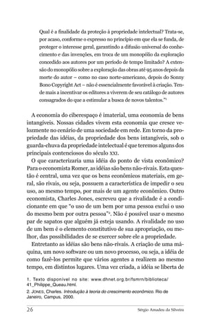 Qual é a finalidade da proteção à propriedade intelectual? Trata-se,
      por acaso, conforme o expresso no princípio em que ela se funda, de
      proteger o interesse geral, garantindo a difusão universal do conhe-
      cimento e das invenções, em troca de um monopólio da exploração
      concedido aos autores por um período de tempo limitado? A exten-
      são do monopólio sobre a exploração das obras até 95 anos depois da
      morte do autor – como no caso norte-americano, depois do Sonny
      Bono Copyright Act – não é essencialmente favorável à criação. Ten-
      de mais a incentivar os editores a viverem de seu catálogo de autores
      consagrados do que a estimular a busca de novos talentos.”1


  A economia do ciberespaço é imaterial, uma economia de bens
intangíveis. Nossas cidades vivem esta economia que cresce ve-
lozmente no cenário de uma sociedade em rede. Em torno da pro-
priedade das idéias, da propriedade dos bens intangíveis, sob o
guarda-chuva da propriedade intelectual é que teremos alguns dos
principais contenciosos do século XXI.
  O que caracterizaria uma idéia do ponto de vista econômico?
Para o economista Romer, as idéias são bens não-rivais. Esta ques-
tão é central, uma vez que os bens econômicos materiais, em ge-
ral, são rivais, ou seja, possuem a característica de impedir o seu
uso, ao mesmo tempo, por mais de um agente econômico. Outro
economista, Charles Jones, escreveu que a rivalidade é a condi-
cionante em que “o uso de um bem por uma pessoa exclui o uso
do mesmo bem por outra pessoa”2. Não é possível usar o mesmo
par de sapatos que alguém já esteja usando. A rivalidade no uso
de um bem é o elemento constitutivo de sua apropriação, ou me-
lhor, das possibilidades de se exercer sobre ele a propriedade.
  Entretanto as idéias são bens não-rivais. A criação de uma má-
quina, um novo software ou um novo processo, ou seja, a idéia de
como fazê-los permite que vários agentes a realizem ao mesmo
tempo, em distintos lugares. Uma vez criada, a idéia se liberta de

1. Texto disponível no site: www.dhnet.org.br/fsmrn/biblioteca/
41_Philippe_Queau.html.
2. JONES, Charles. Introdução à teoria do crescimento econômico. Rio de
Janeiro, Campus, 2000.

26                                                     Sérgio Amadeu da Silveira
 
