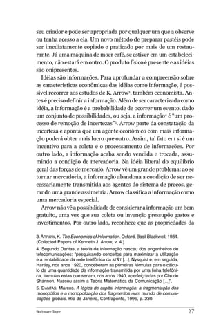 seu criador e pode ser apropriada por qualquer um que a observe
ou tenha acesso a ela. Um novo método de preparar pastéis pode
ser imediatamente copiado e praticado por mais de um restau-
rante. Já uma máquina de moer café, se estiver em um estabeleci-
mento, não estará em outro. O produto físico é presente e as idéias
são onipresentes.
  Idéias são informações. Para aprofundar a compreensão sobre
as características econômicas das idéias como informação, é pos-
sível recorrer aos estudos de K. Arrow3, também economista. An-
tes é preciso definir a informação. Além de ser caracterizada como
idéia, a informação é a probabilidade de ocorrer um evento, dado
um conjunto de possibilidades, ou seja, a informação4 é “um pro-
cesso de remoção de incertezas”5. Arrow parte da constatação da
incerteza e aponta que um agente econômico com mais informa-
ção poderá obter mais lucro que outro. Assim, tal fato em si é um
incentivo para a coleta e o processamento de informações. Por
outro lado, a informação acaba sendo vendida e trocada, assu-
mindo a condição de mercadoria. Na idéia liberal do equilíbrio
geral das forças de mercado, Arrow vê um grande problema: ao se
tornar mercadoria, a informação abandona a condição de ser ne-
cessariamente transmitida aos agentes do sistema de preços, ge-
rando uma grande assimetria. Arrow classifica a informação como
uma mercadoria especial.
  Arrow não vê a possibilidade de considerar a informação um bem
gratuito, uma vez que sua coleta ou invenção pressupõe gastos e
investimentos. Por outro lado, reconhece que as propriedades da

3. ARROW, K. The Economics of Information. Oxford, Basil Blackwell, 1984.
(Collected Papers of Kenneth J. Arrow, v. 4.)
4. Segundo Dantas, a teoria da informação nasceu dos engenheiros de
telecomunicações: “pesquisando conceitos para maximizar a utilização
e a rentabilidade da rede telefônica da AT&T [...], Nysquist e, em seguida,
Hartley, nos anos 1920, conceberam as primeiras fórmulas para o cálcu-
lo de uma quantidade de informação transmitida por uma linha telefôni-
ca, fórmulas estas que seriam, nos anos 1940, aperfeiçoadas por Claude
Shannon. Nasceu assim a Teoria Matemática da Comunicação [...]”.
5. DANTAS, Marcos. A lógica do capital informação: a fragmentação dos
monopólios e a monopolização dos fragmentos num mundo de comuni-
cações globais. Rio de Janeiro, Contraponto, 1996, p. 230.

Software livre                                                                27
 