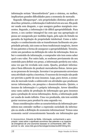 informação seriam “desconfortáveis” para o sistema, ou melhor,
implicariam grandes dificuldades para a economia de mercado.
  Segundo Albuquerque6, seis propriedades distintas podem ser
descritas: primeiro, a informação é indivisível em seu uso. Ela pode
ser usada sem desgaste, o que assegura ganhos marginais cres-
centes. Segundo, a informação é de difícil apropriabilidade. Para
Arrow, o seu caráter intangível faz com que sua apropriação só
possa ser assegurada por medidas legais, pela ação do Estado na
garantia da legislação de propriedade intelectual. Como a infor-
mação e o conhecimento não se transformam facilmente em pro-
priedade privada, tais como os bens tradicionais tangíveis, Arrow
lê nas patentes a forma de assegurar a apropriabilidade. Terceiro,
existe um paradoxo na definição do valor da informação. Sem sa-
ber o conteúdo da informação, o comprador não tem como saber
qual o seu valor. Por outro lado, se soubesse previamente do seu
conteúdo para definir seu preço, a informação perderia seu valor,
uma vez que foi revelada sem custo. Quarto, produzir informa-
ções é bem diferente de produzir mercadorias físicas. Arrow pen-
sa no processo de invenção. Inventar é no pensamento arrowiano
uma atividade sujeita a incerteza. O sucesso da invenção não pode
ser previsto a partir de seus insumos. Logo, para Arrow, a econo-
mia de mercado tende a subinvestir em atividades que produzam
novas informações, em pesquisa e desenvolvimento. Quinto, o
insumo da informação é a própria informação. Arrow identifica
uma vasta cadeia de produção de informação que gera insumos
para a produção de novas informações. Sexto, a informação pode
ser usada de modo infinito. Uma vez produzida, não tem sentido
gastar recursos para produzi-la uma segunda vez.
  Essas considerações sobre as características da informação per-
mitem-nos entender melhor a expressão sociedade da informa-
ção ou ainda a definição de economia informacional. Temos uma
economia social crescentemente baseada em informações que

6. ALBUQUERQUE, Eduardo da Motta. Informação, conhecimento e apro-
priação: notas sobre o significado econômico das patentes e os impactos
da emergência de uma economia baseada no conhecimento, 2001. Dis-
ponível no site: www.mdic.gov.br/tecnologia/revistas/rev200104mg.htm.

28                                                     Sérgio Amadeu da Silveira
 