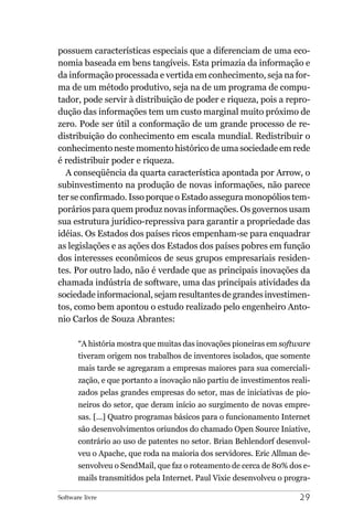 possuem características especiais que a diferenciam de uma eco-
nomia baseada em bens tangíveis. Esta primazia da informação e
da informação processada e vertida em conhecimento, seja na for-
ma de um método produtivo, seja na de um programa de compu-
tador, pode servir à distribuição de poder e riqueza, pois a repro-
dução das informações tem um custo marginal muito próximo de
zero. Pode ser útil a conformação de um grande processo de re-
distribuição do conhecimento em escala mundial. Redistribuir o
conhecimento neste momento histórico de uma sociedade em rede
é redistribuir poder e riqueza.
  A conseqüência da quarta característica apontada por Arrow, o
subinvestimento na produção de novas informações, não parece
ter se confirmado. Isso porque o Estado assegura monopólios tem-
porários para quem produz novas informações. Os governos usam
sua estrutura jurídico-repressiva para garantir a propriedade das
idéias. Os Estados dos países ricos empenham-se para enquadrar
as legislações e as ações dos Estados dos países pobres em função
dos interesses econômicos de seus grupos empresariais residen-
tes. Por outro lado, não é verdade que as principais inovações da
chamada indústria de software, uma das principais atividades da
sociedade informacional, sejam resultantes de grandes investimen-
tos, como bem apontou o estudo realizado pelo engenheiro Anto-
nio Carlos de Souza Abrantes:

       “A história mostra que muitas das inovações pioneiras em software
       tiveram origem nos trabalhos de inventores isolados, que somente
       mais tarde se agregaram a empresas maiores para sua comerciali-
       zação, e que portanto a inovação não partiu de investimentos reali-
       zados pelas grandes empresas do setor, mas de iniciativas de pio-
       neiros do setor, que deram início ao surgimento de novas empre-
       sas. [...] Quatro programas básicos para o funcionamento Internet
       são desenvolvimentos oriundos do chamado Open Source Iniative,
       contrário ao uso de patentes no setor. Brian Behlendorf desenvol-
       veu o Apache, que roda na maioria dos servidores. Eric Allman de-
       senvolveu o SendMail, que faz o roteamento de cerca de 80% dos e-
       mails transmitidos pela Internet. Paul Vixie desenvolveu o progra-

Software livre                                                        29
 
