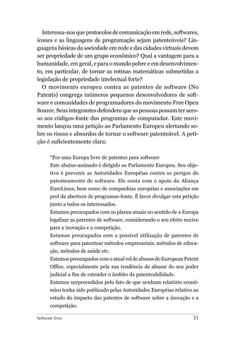 Interessa-nos que protocolos de comunicação em rede, softwares,
ícones e as linguagens de programação sejam patenteáveis? Lin-
guagens básicas da sociedade em rede e das cidades virtuais devem
ser propriedade de um grupo econômico? Qual a vantagem para a
humanidade, em geral, e para o mundo pobre e em desenvolvimen-
to, em particular, de tornar as rotinas matemáticas submetidas a
legislação de propriedade intelectual forte?
  O movimento europeu contra as patentes de software (No
Patents) congrega inúmeros pequenos desenvolvedores de soft-
ware e comunidades de programadores do movimento Free Open
Source. Seus integrantes defendem que as pessoas possam ter aces-
so aos códigos-fonte dos programas de computador. Este movi-
mento lançou uma petição ao Parlamento Europeu alertando so-
bre os riscos e absurdos de tornar o software patenteável. A peti-
ção é suficientemente clara:

       “Por uma Europa livre de patentes para software
       Este abaixo-assinado é dirigido ao Parlamento Europeu. Seu obje-
       tivo é prevenir as Autoridades Européias contra os perigos do
       patenteamento de software. Ele conta com o apoio da Aliança
       EuroLinux, bem como de companhias européias e associações em
       prol da abertura de programas-fonte. É favor divulgar esta petição
       junto a todos os interessados.
       Estamos preocupados com os planos atuais no sentido de a Europa
       legalizar as patentes de software, considerando o seu efeito nocivo
       para a inovação e a competição.
       Estamos preocupados com a possível utilização de patentes de
       software para patentear métodos empresariais, métodos de educa-
       ção, métodos de saúde etc.
       Estamos preocupados com o atual rol de abusos do European Patent
       Office, especialmente pela sua tendência de abusar do seu poder
       judicial a fim de estender o âmbito da patenteabilidade.
       Estamos surpreendidos pelo fato de que nenhum relatório econô-
       mico tenha sido publicado pelas Autoridades Européias relativo ao
       estudo do impacto das patentes de software sobre a inovação e a
       competição.

Software livre                                                         31
 