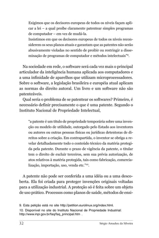 Exigimos que os decisores europeus de todos os níveis façam apli-
      car a lei – a qual proíbe claramente patentear simples programas
      de computador – em vez de mudá-la.
      Insistimos em que os decisores europeus de todos os níveis recon-
      siderem os seus planos atuais e garantam que as patentes não serão
      abusivamente violadas no sentido de proibir ou restringir a disse-
      minação de programas de computador e métodos intelectuais”9.


  Na sociedade em rede, o software será cada vez mais o principal
articulador da inteligência humana aplicada aos computadores e
a uma infinidade de aparelhos que utilizam microprocessadores.
Sobre o software, a legislação brasileira e européia atual aplicam
as normas do direito autoral. Um livro e um software não são
patenteáveis.
  Qual seria o problema de se patentear os softwares? Primeiro, é
necessário definir precisamente o que é uma patente. Segundo o
Instituto Nacional de Propriedade Intelectual,

      “a patente é um título de propriedade temporária sobre uma inven-
      ção ou modelo de utilidade, outorgado pelo Estado aos inventores
      ou autores ou outras pessoas físicas ou jurídicas detentoras de di-
      reitos sobre a criação. Em contrapartida, o inventor se obriga a re-
      velar detalhadamente todo o conteúdo técnico da matéria protegi-
      da pela patente. Durante o prazo de vigência da patente, o titular
      tem o direito de excluir terceiros, sem sua prévia autorização, de
      atos relativos à matéria protegida, tais como fabricação, comercia-
      lização, importação, uso, venda etc.”10.


  A patente não pode ser conferida a uma idéia ou a uma desco-
berta. Ela foi criada para proteger invenções originais voltadas
para a utilização industrial. A proteção só é feita sobre um objeto
de uso prático. Processos como planos de saúde, métodos de ensi-


9. Esta petição está no site http://petition.eurolinux.org/index.html.
10. Disponível no site do Instituto Nacional de Propriedade Industrial:
http://www.inpi.gov.br/faq/faq_principal.htm .

32                                                         Sérgio Amadeu da Silveira
 