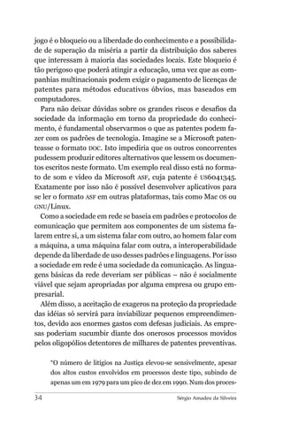 jogo é o bloqueio ou a liberdade do conhecimento e a possibilida-
de de superação da miséria a partir da distribuição dos saberes
que interessam à maioria das sociedades locais. Este bloqueio é
tão perigoso que poderá atingir a educação, uma vez que as com-
panhias multinacionais podem exigir o pagamento de licenças de
patentes para métodos educativos óbvios, mas baseados em
computadores.
  Para não deixar dúvidas sobre os grandes riscos e desafios da
sociedade da informação em torno da propriedade do conheci-
mento, é fundamental observarmos o que as patentes podem fa-
zer com os padrões de tecnologia. Imagine se a Microsoft paten-
teasse o formato DOC. Isto impediria que os outros concorrentes
pudessem produzir editores alternativos que lessem os documen-
tos escritos neste formato. Um exemplo real disso está no forma-
to de som e vídeo da Microsoft ASF, cuja patente é US6041345.
Exatamente por isso não é possível desenvolver aplicativos para
se ler o formato ASF em outras plataformas, tais como Mac OS ou
GNU/Linux.
  Como a sociedade em rede se baseia em padrões e protocolos de
comunicação que permitem aos componentes de um sistema fa-
larem entre si, a um sistema falar com outro, ao homem falar com
a máquina, a uma máquina falar com outra, a interoperabilidade
depende da liberdade de uso desses padrões e linguagens. Por isso
a sociedade em rede é uma sociedade da comunicação. As lingua-
gens básicas da rede deveriam ser públicas – não é socialmente
viável que sejam apropriadas por alguma empresa ou grupo em-
presarial.
  Além disso, a aceitação de exageros na proteção da propriedade
das idéias só servirá para inviabilizar pequenos empreendimen-
tos, devido aos enormes gastos com defesas judiciais. As empre-
sas poderiam sucumbir diante dos onerosos processos movidos
pelos oligopólios detentores de milhares de patentes preventivas.

     “O número de litígios na Justiça elevou-se sensivelmente, apesar
     dos altos custos envolvidos em processos deste tipo, subindo de
     apenas um em 1979 para um pico de dez em 1990. Num dos proces-

34                                              Sérgio Amadeu da Silveira
 