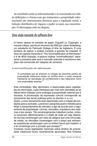 As sociedades estão se informatizando e se conectando em rede.
As definições e a forma com que trataremos a propriedade infor-
macional são instrumentos decisivos para a regulação social, a
indução distributiva de riqueza e poder ou para sua concentra-
ção. O ciberespaço está em disputa.


Uma visão marxista do software livre
 O trecho abaixo foi extraído do paper Copyleft vs. Copyright: a
 marxist critique, escrito em fevereiro de 2002 por Johan Soderberg,
 um estudante do Falmouth College of Arts da Inglaterra. É uma
 tentativa de aplicar a análise marxista à questão do Copyleft. O
 título do capítulo transcrito é “The Commodification of Information”
 e é de difícil tradução. A palavra inglesa “commodification” repre-
 senta o processo pelo qual o mercado submete e transforma rela-
 ções não-comerciais em relações de comércio.

A mercantilização da informação

     “A contradição que se encontra no coração da economia política da
     propriedade intelectual reside no conflito entre o custo marginal
     inexistente da reprodução do conhecimento e seu tratamento como
     uma propriedade escassa.”*

 Esta contradição, May demonstra, é dissimulada pelos capitalis-
 tas da informação, cujos interesses são mais bem atendidos se as
 idéias forem tratadas como análogas à propriedade material que é
 escassa. A privatização da expressão cultural corresponde ao
 cercamento das terras públicas entre os séculos XV e XVIII.
 Assim, o novo cercamento está relacionado com a criação de con-
 dições para a exclusão. Lawrence Lessig lista quatro métodos para
 dirigir o comportamento do indivíduo a agir de acordo com o regu-
 lamento da propriedade: normas, mercados, arquitetura dos siste-
 mas e leis sociais. “Os constrangimentos trabalham juntos, embo-
 ra funcionem diferentemente e o efeito de cada um seja distinto.
 As normas constrangem por meio do estigma que uma comunida-
 de impõe; os mercados constrangem com o preço que extraem;
 as arquiteturas constrangem com os limites físicos que impõem; e
 a lei constrange com a punição que ameaça”**.
 Inúmeras novas legislações nacionais sobre direitos de proprie-
 dade intelectual foram recentemente aprovadas. Nos Estados

36                                               Sérgio Amadeu da Silveira
 