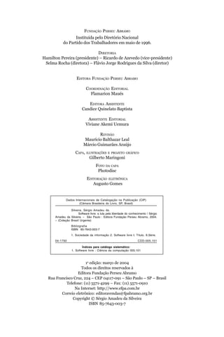 FUNDAÇÃO PERSEU ABRAMO
                   Instituída pelo Diretório Nacional
            do Partido dos Trabalhadores em maio de 1996.

                             DIRETORIA
Hamilton Pereira (presidente) – Ricardo de Azevedo (vice-presidente)
 Selma Rocha (diretora) – Flávio Jorge Rodrigues da Silva (diretor)


                      EDITORA FUNDAÇÃO PERSEU ABRAMO

                             COORDENAÇÃO EDITORIAL
                               Flamarion Maués

                             EDITORA ASSISTENTE
                          Candice Quinelato Baptista

                              ASSISTENTE EDITORIAL
                             Viviane Akemi Uemura

                                   REVISÃO
                           Maurício Balthazar Leal
                           Márcio Guimarães Araújo
                     CAPA,    ILUSTRAÇÕES E PROJETO GRÁFICO
                                Gilberto Maringoni
                                     FOTO DA CAPA
                                      Photodisc
                              EDITORAÇÃO ELETRÔNICA
                                 Augusto Gomes


              Dados Internacionais de Catalogação na Publicação (CIP)
                       (Câmara Brasileira do Livro, SP, Brasil)

                 Silveira, Sérgio Amadeu da.
                       Software livre: a luta pela liberdade do conhecimento / Sérgio
      Amadeu da Silveira. – São Paulo : Editora Fundação Perseu Abramo, 2004.
      – (Coleção Brasil Urgente)
                  Bibliografia
                  ISBN 85-7643-003-7

                  1. Sociedade da informação 2. Software livre I. Título. II.Série.
      04-1792                                                         CDD-005.101

                          Índices para catálogo sistemático:
                  1. Software livre : Ciência da computação 005.101



                       1a edição: março de 2004
                    Todos os direitos reservados à
                  Editora Fundação Perseu Abramo
  Rua Francisco Cruz, 224 – CEP 04117-091 – São Paulo – SP – Brasil
            Telefone: (11) 5571-4299 – Fax: (11) 5571-0910
                 Na Internet: http://www.efpa.com.br
         Correio eletrônico: editoravendas@fpabramo.org.br
               Copyright © Sérgio Amadeu da Silveira
                         ISBN 85-7643-003-7
 