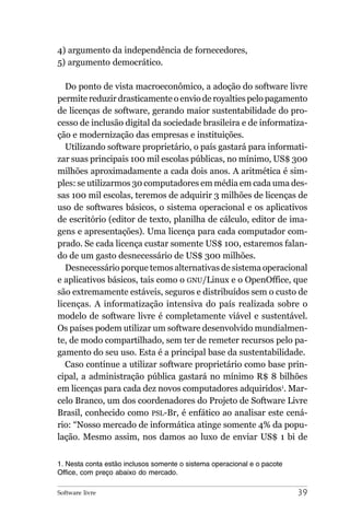 4) argumento da independência de fornecedores,
5) argumento democrático.

   Do ponto de vista macroeconômico, a adoção do software livre
permite reduzir drasticamente o envio de royalties pelo pagamento
de licenças de software, gerando maior sustentabilidade do pro-
cesso de inclusão digital da sociedade brasileira e de informatiza-
ção e modernização das empresas e instituições.
   Utilizando software proprietário, o país gastará para informati-
zar suas principais 100 mil escolas públicas, no mínimo, US$ 300
milhões aproximadamente a cada dois anos. A aritmética é sim-
ples: se utilizarmos 30 computadores em média em cada uma des-
sas 100 mil escolas, teremos de adquirir 3 milhões de licenças de
uso de softwares básicos, o sistema operacional e os aplicativos
de escritório (editor de texto, planilha de cálculo, editor de ima-
gens e apresentações). Uma licença para cada computador com-
prado. Se cada licença custar somente US$ 100, estaremos falan-
do de um gasto desnecessário de US$ 300 milhões.
   Desnecessário porque temos alternativas de sistema operacional
e aplicativos básicos, tais como o GNU/Linux e o OpenOffice, que
são extremamente estáveis, seguros e distribuídos sem o custo de
licenças. A informatização intensiva do país realizada sobre o
modelo de software livre é completamente viável e sustentável.
Os países podem utilizar um software desenvolvido mundialmen-
te, de modo compartilhado, sem ter de remeter recursos pelo pa-
gamento do seu uso. Esta é a principal base da sustentabilidade.
   Caso continue a utilizar software proprietário como base prin-
cipal, a administração pública gastará no mínimo R$ 8 bilhões
em licenças para cada dez novos computadores adquiridos1. Mar-
celo Branco, um dos coordenadores do Projeto de Software Livre
Brasil, conhecido como PSL-Br, é enfático ao analisar este cená-
rio: “Nosso mercado de informática atinge somente 4% da popu-
lação. Mesmo assim, nos damos ao luxo de enviar US$ 1 bi de


1. Nesta conta estão inclusos somente o sistema operacional e o pacote
Office, com preço abaixo do mercado.

Software livre                                                           39
 