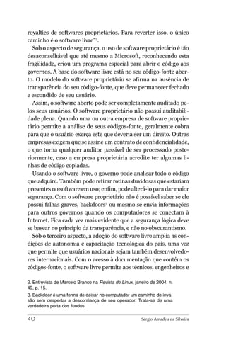 royalties de softwares proprietários. Para reverter isso, o único
caminho é o software livre”2.
  Sob o aspecto de segurança, o uso de software proprietário é tão
desaconselhável que até mesmo a Microsoft, reconhecendo esta
fragilidade, criou um programa especial para abrir o código aos
governos. A base do software livre está no seu código-fonte aber-
to. O modelo do software proprietário se afirma na ausência de
transparência do seu código-fonte, que deve permanecer fechado
e escondido de seu usuário.
  Assim, o software aberto pode ser completamente auditado pe-
los seus usuários. O software proprietário não possui auditabili-
dade plena. Quando uma ou outra empresa de software proprie-
tário permite a análise de seus códigos-fonte, geralmente cobra
para que o usuário exerça este que deveria ser um direito. Outras
empresas exigem que se assine um contrato de confidencialidade,
o que torna qualquer auditor passível de ser processado poste-
riormente, caso a empresa proprietária acredite ter algumas li-
nhas de código copiadas.
  Usando o software livre, o governo pode analisar todo o código
que adquire. Também pode retirar rotinas duvidosas que estariam
presentes no software em uso; enfim, pode alterá-lo para dar maior
segurança. Com o software proprietário não é possível saber se ele
possui falhas graves, backdoors3 ou mesmo se envia informações
para outros governos quando os computadores se conectam à
Internet. Fica cada vez mais evidente que a segurança lógica deve
se basear no princípio da transparência, e não no obscurantismo.
  Sob o terceiro aspecto, a adoção do software livre amplia as con-
dições de autonomia e capacitação tecnológica do país, uma vez
que permite que usuários nacionais sejam também desenvolvedo-
res internacionais. Com o acesso à documentação que contém os
códigos-fonte, o software livre permite aos técnicos, engenheiros e

2. Entrevista de Marcelo Branco na Revista do Linux, janeiro de 2004, n.
49, p. 15.
3. Backdoor é uma forma de deixar no computador um caminho de inva-
são sem despertar a desconfiança de seu operador. Trata-se de uma
verdadeira porta dos fundos.

40                                                      Sérgio Amadeu da Silveira
 