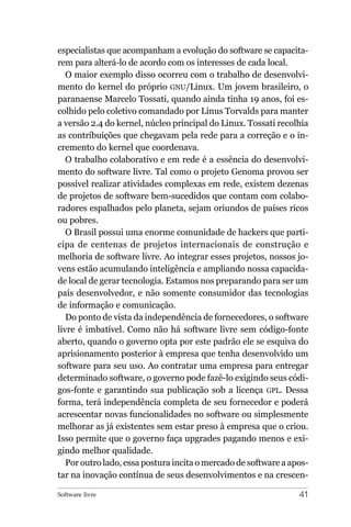 especialistas que acompanham a evolução do software se capacita-
rem para alterá-lo de acordo com os interesses de cada local.
   O maior exemplo disso ocorreu com o trabalho de desenvolvi-
mento do kernel do próprio GNU/Linux. Um jovem brasileiro, o
paranaense Marcelo Tossati, quando ainda tinha 19 anos, foi es-
colhido pelo coletivo comandado por Linus Torvalds para manter
a versão 2.4 do kernel, núcleo principal do Linux. Tossati recolhia
as contribuições que chegavam pela rede para a correção e o in-
cremento do kernel que coordenava.
   O trabalho colaborativo e em rede é a essência do desenvolvi-
mento do software livre. Tal como o projeto Genoma provou ser
possível realizar atividades complexas em rede, existem dezenas
de projetos de software bem-sucedidos que contam com colabo-
radores espalhados pelo planeta, sejam oriundos de países ricos
ou pobres.
   O Brasil possui uma enorme comunidade de hackers que parti-
cipa de centenas de projetos internacionais de construção e
melhoria de software livre. Ao integrar esses projetos, nossos jo-
vens estão acumulando inteligência e ampliando nossa capacida-
de local de gerar tecnologia. Estamos nos preparando para ser um
país desenvolvedor, e não somente consumidor das tecnologias
de informação e comunicação.
   Do ponto de vista da independência de fornecedores, o software
livre é imbatível. Como não há software livre sem código-fonte
aberto, quando o governo opta por este padrão ele se esquiva do
aprisionamento posterior à empresa que tenha desenvolvido um
software para seu uso. Ao contratar uma empresa para entregar
determinado software, o governo pode fazê-lo exigindo seus códi-
gos-fonte e garantindo sua publicação sob a licença GPL. Dessa
forma, terá independência completa de seu fornecedor e poderá
acrescentar novas funcionalidades no software ou simplesmente
melhorar as já existentes sem estar preso à empresa que o criou.
Isso permite que o governo faça upgrades pagando menos e exi-
gindo melhor qualidade.
   Por outro lado, essa postura incita o mercado de software a apos-
tar na inovação contínua de seus desenvolvimentos e na crescen-

Software livre                                                   41
 