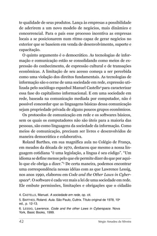te qualidade de seus produtos. Lança às empresas a possibilidade
de aderirem a um novo modelo de negócios, mais dinâmico e
concorrencial. Para o país esse processo incentiva as empresas
locais a se posicionarem num ritmo capaz de gerar negócios no
exterior que se baseiem em venda de desenvolvimento, suporte e
capacitação.
   O quinto argumento é o democrático. As tecnologias de infor-
mação e comunicação estão se consolidando como meios de ex-
pressão do conhecimento, de expressão cultural e de transações
econômicas. A limitação de seu acesso começa a ser percebida
como uma violação dos direitos fundamentais. As tecnologias de
informação são o cerne de uma sociedade em rede, expressão uti-
lizada pelo sociólogo espanhol Manuel Castells4 para caracterizar
essa fase do capitalismo informacional. E em uma sociedade em
rede, baseada na comunicação mediada por computador, não é
possível concordar que as linguagens básicas dessa comunicação
sejam propriedade privada de alguns poucos grupos econômicos.
   Os protocolos de comunicação em rede e os softwares básicos,
sem os quais os computadores não são úteis para a maioria das
pessoas, são como linguagens da sociedade da informação. Como
meios de comunicação, precisam ser livres e desenvolvidos de
maneira democrática e colaborativa.
   Roland Barthes, em sua magnífica aula no Colégio de França,
em meados da década de 1970, destacou que mesmo a nossa lin-
guagem cotidiana “é uma legislação, a língua é seu código”. “Um
idioma se define menos pelo que ele permite dizer do que por aqui-
lo que ele obriga a dizer.”5 De certa maneira, podemos encontrar
uma correspondência nessas idéias com as que Lawrence Lessig,
nos anos 1990, elaborou em Code and the Other Laws in Cyber-
space6. O software é cada vez mais a lei de uma sociedade em rede.
Ele embute permissões, limitações e obrigações que o cidadão

4. CASTELLS, Manuel. A sociedade em rede, op. cit.
5. BARTHES, Roland. Aula. São Paulo, Cultrix. Título original de 1978, 10a
ed., p. 12-13.
6. LESSIG, Lawrence. Code and the other Laws in Cyberspace. Nova
York, Basic Books, 1999.

42                                                        Sérgio Amadeu da Silveira
 
