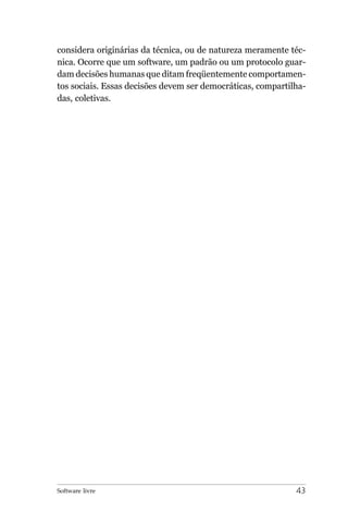 considera originárias da técnica, ou de natureza meramente téc-
nica. Ocorre que um software, um padrão ou um protocolo guar-
dam decisões humanas que ditam freqüentemente comportamen-
tos sociais. Essas decisões devem ser democráticas, compartilha-
das, coletivas.




Software livre                                               43
 
