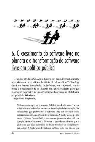 6. O crescimento do software livre no
planeta e a transformação do software
livre em política pública
   O presidente da Índia, Abdul Kalam, em maio de 2003, durante
uma visita ao International Institute of Information Technology
(IIIT), no Parque Tecnológico de Software, em Hinjewadi, comu-
nicou a necessidade de se investir em software aberto para que
pudessem depender menos de soluções baseadas na plataforma
proprietária Windows.
   Segundo a imprensa,

     “Kalam contou que, ao encontrar Bill Gates na Índia, conversaram
     sobre os futuros desafios na área de Tecnologia da Informação. ‘Eu
     deixei claro que preferíamos o software livre por ser mais fácil a
     incorporação de algoritmos de segurança. A partir desse ponto,
     nossa conversa ficou difícil, já que nossos pontos de vista diferem
     completamente.’ Durante o discurso, o presidente afirmou que ‘a
     pior coisa que pode acontecer é a Índia depender de soluções pro-
     prietárias’. A declaração de Kalam é inédita, visto que não se tem

44                                                Sérgio Amadeu da Silveira
 