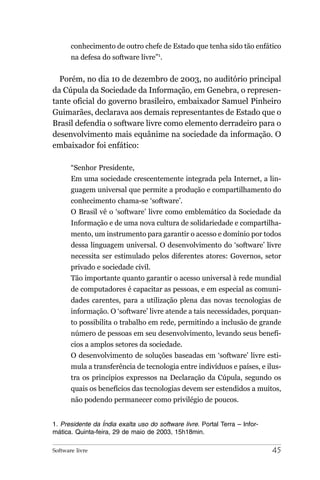 conhecimento de outro chefe de Estado que tenha sido tão enfático
       na defesa do software livre”1.


  Porém, no dia 10 de dezembro de 2003, no auditório principal
da Cúpula da Sociedade da Informação, em Genebra, o represen-
tante oficial do governo brasileiro, embaixador Samuel Pinheiro
Guimarães, declarava aos demais representantes de Estado que o
Brasil defendia o software livre como elemento derradeiro para o
desenvolvimento mais equânime na sociedade da informação. O
embaixador foi enfático:

       “Senhor Presidente,
       Em uma sociedade crescentemente integrada pela Internet, a lin-
       guagem universal que permite a produção e compartilhamento do
       conhecimento chama-se ‘software’.
       O Brasil vê o ‘software’ livre como emblemático da Sociedade da
       Informação e de uma nova cultura de solidariedade e compartilha-
       mento, um instrumento para garantir o acesso e domínio por todos
       dessa linguagem universal. O desenvolvimento do ‘software’ livre
       necessita ser estimulado pelos diferentes atores: Governos, setor
       privado e sociedade civil.
       Tão importante quanto garantir o acesso universal à rede mundial
       de computadores é capacitar as pessoas, e em especial as comuni-
       dades carentes, para a utilização plena das novas tecnologias de
       informação. O ‘software’ livre atende a tais necessidades, porquan-
       to possibilita o trabalho em rede, permitindo a inclusão de grande
       número de pessoas em seu desenvolvimento, levando seus benefí-
       cios a amplos setores da sociedade.
       O desenvolvimento de soluções baseadas em ‘software’ livre esti-
       mula a transferência de tecnologia entre indivíduos e países, e ilus-
       tra os princípios expressos na Declaração da Cúpula, segundo os
       quais os benefícios das tecnologias devem ser estendidos a muitos,
       não podendo permanecer como privilégio de poucos.


1. Presidente da Índia exalta uso do software livre. Portal Terra – Infor-
mática. Quinta-feira, 29 de maio de 2003, 15h18min.

Software livre                                                               45
 