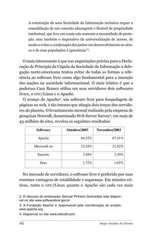A construção de uma Sociedade da Informação inclusiva requer a
      consolidação de um conceito abrangente e flexível de propriedade
      intelectual, que leve em conta não somente a necessidade de prote-
      ção, mas também o imperativo da universalização de acesso, de
      modo a evitar a condenação dos países em desenvolvimento ao atra-
      so e de suas populações à ignorância”2.


   O mais interessante é que nas negociações prévias para a Decla-
ração de Princípio da Cúpula da Sociedade da Informação a dele-
gação norte-americana tentou evitar de todas as formas a refe-
rência ao software livre como algo fundamental para a inserção
das nações na sociedade informacional. O mais irônico é que a
poderosa Casa Branca utiliza em seus servidores dois softwares
livres, o GNU/Linux e o Apache.
   O avanço do Apache3, um software livre para hospedagem de
páginas na web, é tão intenso que atingiu dois terços dos servido-
res do planeta. O levantamento mensal realizado pela empresa de
pesquisas Netcraft, denominado Web Server Survey4, em mais de
43 milhões de sites, revelou os seguintes resultados:

           Software             Outubro/2003       Novembro/2003

            Apache                        64,52%             67,41%

          Microsoft IIS                   23,54%             21,02%

            SunONE                        3,48%               3,39%

              Zeus                        1,72%               1,65%


  No mercado de servidores, o software livre é preferido por suas
enormes vantagens de estabilidade e segurança. Em missões crí-
ticas, tanto o GNU/Linux quanto o Apache são cada vez mais

2. O discurso do embaixador Samuel Pinheiro Guimarães está disponí-
vel no site www.softwarelivre.gov.br .
3. A Fundação Apache é responsável pela coordenação do projeto:
www.apache.org .
4. Disponível no site www.netcraft.com.

46                                                  Sérgio Amadeu da Silveira
 