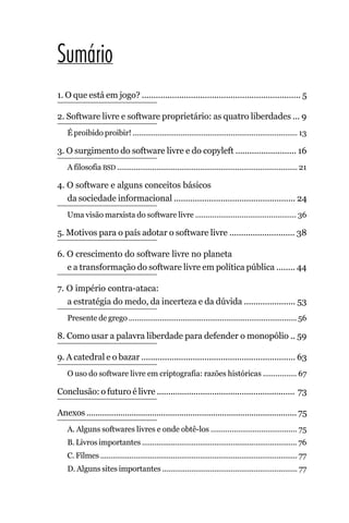 Sumário
1. O que está em jogo? .................................................................... 5

2. Software livre e software proprietário: as quatro liberdades ... 9
    É proibido proibir! ............................................................................... 13

3. O surgimento do software livre e do copyleft .......................... 16
    A filosofia BSD ....................................................................................... 21

4. O software e alguns conceitos básicos
   da sociedade informacional .................................................... 24
    Uma visão marxista do software livre ................................................ 36

5. Motivos para o país adotar o software livre ............................ 38

6. O crescimento do software livre no planeta
   e a transformação do software livre em política pública ........ 44

7. O império contra-ataca:
   a estratégia do medo, da incerteza e da dúvida ...................... 53
    Presente de grego ................................................................................. 56

8. Como usar a palavra liberdade para defender o monopólio .. 59

9. A catedral e o bazar .................................................................. 63
    O uso do software livre em criptografia: razões históricas ................ 67

Conclusão: o futuro é livre ............................................................ 73

Anexos ............................................................................................. 75
    A. Alguns softwares livres e onde obtê-los ......................................... 75
    B. Livros importantes ........................................................................... 76
    C. Filmes ............................................................................................... 77
    D. Alguns sites importantes ................................................................. 77
 