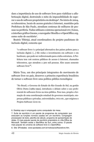 dam a importância do uso de software livre para viabilizar a alfa-
betização digital, destruindo o mito da impossibilidade de supe-
rar o uso de software proprietário em desktops6. No início de 2004,
os telecentros, locais de acesso gratuito à Internet, mantidos pela
Prefeitura de São Paulo, atendiam centenas de milhares de pes-
soas na periferia. Todos utilizam o sistema operacional GNU/Linux,
a interface gráfica Gnome, o navegador Mozilla e o OpenOffice.org.
como suíte de escritório7.
   Beatriz Tibiriçá, atual coordenadora do projeto paulistano de
inclusão digital, comenta que

      “o software livre é a principal alternativa dos países pobres para a
      inclusão digital. [...] Ele reduz o investimento em software e em
      hardware, que pode ser redirecionado para a infra-estrutura. A Pre-
      feitura tem 106 centros públicos de acesso à Internet, chamados
      telecentros, que atendem a 300 mil pessoas. Eles usam somente
      software livre”8.


  Mário Teza, um dos principais integrantes do movimento de
software livre no país, descreve a primeira experiência brasileira
de tornar o software livre uma política pública tecnológica:

      “No Brasil, o Governo do Estado do Rio Grande do Sul, na gestão
      Olívio Dutra [1989-1992], introduziu o debate sobre o uso prefe-
      rencial de softwares livres na área pública. Para isso, propôs a for-
      mação de uma coordenação estadual de governos municipais, em-
      presas públicas e privadas, universidades, ONGs etc., que originou o
      Projeto Software Livre RS.


6. Desktop aqui é empregado como computador de mesa.
7. Suíte de escritório é um pacote de programas de computador que
executam as funções normais usadas em um escritório. Congregam
processador de texto, planilha de cálculo, programa de apresentação de
slides. O mais popular pacote de escritório proprietário é o Ms-Office da
Microsoft. Também existe o StarOffice da Sun, entre outros. O pacote
mais popular do universo do software livre é o OpenOffice.
8. Site SPcidades: www.spcidades.com.br/noticias/softwarelivre.htm.

48                                                       Sérgio Amadeu da Silveira
 