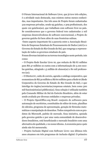 O Fórum Internacional de Software Livre, que já teve três edições,
       é a atividade mais destacada, mas existem outras menos conheci-
       das, mas importantes. Em três anos de Projeto foram cadastradas
       319 empresas privadas, sendo 95 gaúchas, e 309 profissionais, dos
       quais 122 gaúchos(as), que trabalham com software livre no país.
       Se considerarmos que o governo federal tem cadastradas 2 mil
       empresas desenvolvedoras de software convencional, o Projeto do
       governo gaúcho foi bem além de suas fronteiras sulinas.
        Outro aspecto importante foi a parceria entre a Associação Brasi-
       leira de Empresas Estaduais de Processamento de Dados (ABEP) e o
       Governo do Estado do Rio Grande do Sul, que congrega a represen-
       tação de todos os governos estaduais do país.
       Foram diversas iniciativas no terreno tecnológico neste período, tais
       como:
       – O Projeto Rede Escolar Livre RS, que reduziu de R$ 87 milhões
       para R$ 47 milhões os custos com a informatização de 3.100 esco-
       las gaúchas, atingindo 1,5 milhão de alunos(as) e 80 mil professo-
       res (as);
       – O DiretoGNU, suíte de correio, agenda e catálogo corporativo, que
       economizou de R$ 30 milhões a R$ 60 milhões para a Rede RS (Rede
       Corporativa do Governo do Estado do Rio Grande do Sul), e que
       interliga 60 órgãos/secretarias/empresas estatais, bem como 300
       mil funcionários(as) públicos(as). Essa solução é utilizada também
       pelo Comando Militar do Sul do Exército Brasileiro, além de estar
       sendo avaliada por diversas entidades e empresas privadas;
       – O Projeto OpenOffice.org Brasil: conjunto de softwares para
       automação de escritórios, constituídos de editor de texto, planilhas
       de cálculos, programa de apresentação, geração de fórmulas mate-
       máticas e manipulação de desenhos. Todos compatíveis com os pro-
       dutos da Microsoft, padrão de mercado. Essa iniciativa, apoiada
       pelo governo gaúcho e por uma vasta comunidade de desenvolve-
       dores brasileiros, está beneficiando o mercado brasileiro com uma
       alternativa de qualidade, e no nosso idioma. A economia para o país
       ainda não foi mensurada;
       – Projeto Inclusão Digital com Software Livre: nos últimos três
       anos atuamos em três programas de inclusão digital. O primeiro

Software livre                                                          49
 