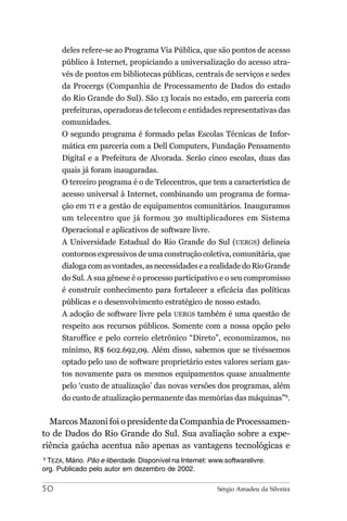 deles refere-se ao Programa Via Pública, que são pontos de acesso
      público à Internet, propiciando a universalização do acesso atra-
      vés de pontos em bibliotecas públicas, centrais de serviços e sedes
      da Procergs (Companhia de Processamento de Dados do estado
      do Rio Grande do Sul). São 13 locais no estado, em parceria com
      prefeituras, operadoras de telecom e entidades representativas das
      comunidades.
      O segundo programa é formado pelas Escolas Técnicas de Infor-
      mática em parceria com a Dell Computers, Fundação Pensamento
      Digital e a Prefeitura de Alvorada. Serão cinco escolas, duas das
      quais já foram inauguradas.
      O terceiro programa é o de Telecentros, que tem a característica de
      acesso universal à Internet, combinando um programa de forma-
      ção em TI e a gestão de equipamentos comunitários. Inauguramos
      um telecentro que já formou 30 multiplicadores em Sistema
      Operacional e aplicativos de software livre.
      A Universidade Estadual do Rio Grande do Sul (UERGS) delineia
      contornos expressivos de uma construção coletiva, comunitária, que
      dialoga com as vontades, as necessidades e a realidade do Rio Grande
      do Sul. A sua gênese é o processo participativo e o seu compromisso
      é construir conhecimento para fortalecer a eficácia das políticas
      públicas e o desenvolvimento estratégico de nosso estado.
      A adoção de software livre pela UERGS também é uma questão de
      respeito aos recursos públicos. Somente com a nossa opção pelo
      Staroffice e pelo correio eletrônico “Direto”, economizamos, no
      mínimo, R$ 602.692,09. Além disso, sabemos que se tivéssemos
      optado pelo uso de software proprietário estes valores seriam gas-
      tos novamente para os mesmos equipamentos quase anualmente
      pelo ‘custo de atualização’ das novas versões dos programas, além
      do custo de atualização permanente das memórias das máquinas”9.


  Marcos Mazoni foi o presidente da Companhia de Processamen-
to de Dados do Rio Grande do Sul. Sua avaliação sobre a expe-
riência gaúcha acentua não apenas as vantagens tecnológicas e
9
  TEZA, Mário. Pão e liberdade. Disponível na Internet: www.softwarelivre.
org. Publicado pelo autor em dezembro de 2002.

50                                                        Sérgio Amadeu da Silveira
 