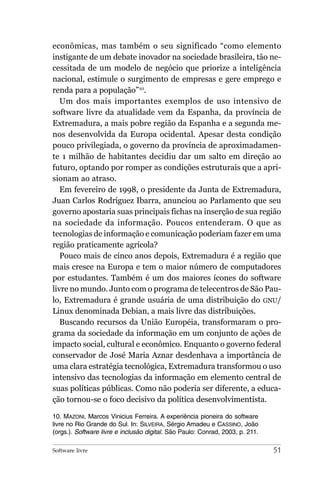 econômicas, mas também o seu significado “como elemento
instigante de um debate inovador na sociedade brasileira, tão ne-
cessitada de um modelo de negócio que priorize a inteligência
nacional, estimule o surgimento de empresas e gere emprego e
renda para a população”10.
   Um dos mais importantes exemplos de uso intensivo de
software livre da atualidade vem da Espanha, da província de
Extremadura, a mais pobre região da Espanha e a segunda me-
nos desenvolvida da Europa ocidental. Apesar desta condição
pouco privilegiada, o governo da província de aproximadamen-
te 1 milhão de habitantes decidiu dar um salto em direção ao
futuro, optando por romper as condições estruturais que a apri-
sionam ao atraso.
   Em fevereiro de 1998, o presidente da Junta de Extremadura,
Juan Carlos Rodríguez Ibarra, anunciou ao Parlamento que seu
governo apostaria suas principais fichas na inserção de sua região
na sociedade da informação. Poucos entenderam. O que as
tecnologias de informação e comunicação poderiam fazer em uma
região praticamente agrícola?
   Pouco mais de cinco anos depois, Extremadura é a região que
mais cresce na Europa e tem o maior número de computadores
por estudantes. Também é um dos maiores ícones do software
livre no mundo. Junto com o programa de telecentros de São Pau-
lo, Extremadura é grande usuária de uma distribuição do GNU/
Linux denominada Debian, a mais livre das distribuições.
   Buscando recursos da União Européia, transformaram o pro-
grama da sociedade da informação em um conjunto de ações de
impacto social, cultural e econômico. Enquanto o governo federal
conservador de José Maria Aznar desdenhava a importância de
uma clara estratégia tecnológica, Extremadura transformou o uso
intensivo das tecnologias da informação em elemento central de
suas políticas públicas. Como não poderia ser diferente, a educa-
ção tornou-se o foco decisivo da política desenvolvimentista.

10. MAZONI, Marcos Vinicius Ferreira. A experiência pioneira do software
livre no Rio Grande do Sul. In: SILVEIRA, Sérgio Amadeu e CASSINO, João
(orgs.). Software livre e inclusão digital. São Paulo: Conrad, 2003, p. 211.

Software livre                                                                 51
 