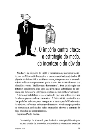 7. O império contra-ataca:
                          a estratégia do medo,
                        da incerteza e da dúvida
  No dia 31 de outubro de 1998, o vazamento de documentos in-
ternos da Microsoft denunciou o que era conhecido de todos. O
gigante da informática sentia-se ameaçado pelo crescimento do
software livre e se preparava para atacar. Os textos ficaram co-
nhecidos como “Halloween documents”. Sua publicação na
Internet confirmava que uma das principais estratégias da em-
presa era diminuir a interoperabilidade de seu software de rede.
  A interoperabilidade é a capacidade que um software e um
hardware possuem de se comunicar. A Internet foi construída so-
bre padrões criados para assegurar a interoperabilidade entre
hardwares, softwares e sistemas diferentes. No ciberespaço todos
se comunicam embalados pelos protocolos abertos e comuns da
rede mundial de computadores.
  Segundo Paulo Rocha,

       “a estratégia da Microsoft para diminuir a interoperabilidade pas-
       sa pela criação de protocolos proprietários e secretos (ou extender

Software livre                                                         53
 