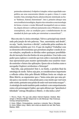 protocolos existentes). O objetivo é simples: retirar capacidade com-
      petitiva aos seus concorrentes (dentre os quais o Linux é o mais
      temido). Esta estratégia ficaria admiravelmente sintetizada na fra-
      se “Embrace, Extend, Exterminate”. Isto é, primeiro abraçar uma
      nova tendência tecnológica, depois criar extensões a essa tecnologia
      de forma a tornar a versão Microsoft incompatível com as restan-
      tes, depois oferecer o software juntamente com o Windows e, como
      conseqüência, criar as condições para o estabelecimento de um
      standard de facto que acaba por exterminar a concorrência”1 .


   Mas esta não é a única estratégia. Talvez a principal seja sinteti-
zada pela junção de três palavras, “fear, uncertainty and doubt”,
ou seja, “medo, incerteza e dúvida”, conhecida pelos analistas de
informática também por FUD. O que ela implica? Trabalhar com
os elementos diversionistas que permitam ampliar o medo de no-
vas soluções, ampliando as dúvidas sobre quaisquer possibilida-
des de inovação fora dos limites de seus produtos. Usar todo o seu
poder para explorar o controle que tem sobre o mercado de siste-
mas operacionais para manter aprisionados seus usuários visan-
do controlar o futuro das aplicações. Quem não se lembra como o
navegador Explorer arrebentou o Netscape?
   Seja feliz, seja prisioneiro! Este é, no limite, o produto final da
estratégia do medo. Talvez seja pior, se considerarmos importante
a reflexão crítica feita pelo filósofo William Irwin em relação ao
filme Matrix, ao argumentar que a “única coisa pior que uma pri-
são para a sua mente é uma prisão para a sua mente que você nem
sabe existir; portanto uma prisão de onde você nem tenta escapar”2 .
A estratégia do medo também pode conduzir a um comportamento
como o do personagem Cypher, que após afirmar que “ignorância é
felicidade” entrega Morpheus à Matrix. A vida imita a arte?

1. ROCHA, Paulo. Por que não utilizar Internet Explorer, Outlook, Mes-
senger e Windows Media? Disponível no site Maracujá: http://maracuja.
homeip.net/opiniao/ti/ienao .
2. IRWIN, William. Computadores, cavernas e oráculos: Neo e Sócrates.
In: IRWIN, William (org.). Matriz, bem-vindo ao deserto do real. São Paulo,
Madras, 2003.

54                                                        Sérgio Amadeu da Silveira
 