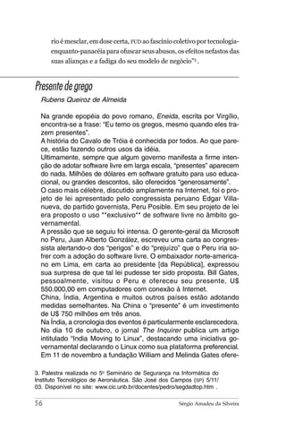 rio é mesclar, em dose certa, FUD ao fascínio coletivo por tecnologia-
      enquanto-panacéia para ofuscar seus abusos, os efeitos nefastos das
      suas alianças e a fadiga do seu modelo de negócio”3 .



Presente de grego
  Rubens Queiroz de Almeida

  Na grande epopéia do povo romano, Eneida, escrita por Virgílio,
  encontra-se a frase: “Eu temo os gregos, mesmo quando eles tra-
  zem presentes”.
  A história do Cavalo de Tróia é conhecida por todos. Ao que pare-
  ce, estão fazendo outros usos da idéia.
  Ultimamente, sempre que algum governo manifesta a firme inten-
  ção de adotar software livre em larga escala, “presentes” aparecem
  do nada. Milhões de dólares em software gratuito para uso educa-
  cional, ou grandes descontos, são oferecidos “generosamente”.
  O caso mais célebre, discutido amplamente na Internet, foi o pro-
  jeto de lei apresentado pelo congressista peruano Edgar Villa-
  nueva, do partido governista, Peru Posible. Em seu projeto de lei
  era proposto o uso **exclusivo** de software livre no âmbito go-
  vernamental.
  A pressão que se seguiu foi intensa. O gerente-geral da Microsoft
  no Peru, Juan Alberto González, escreveu uma carta ao congres-
  sista alertando-o dos “perigos” e do “prejuízo” que o Peru iria so-
  frer com a adoção do software livre. O embaixador norte-america-
  no em Lima, em carta ao presidente [da República], expressou
  sua surpresa de que tal lei pudesse ter sido proposta. Bill Gates,
  pessoalmente, visitou o Peru e ofereceu seu presente, U$
  550.000,00 em computadores com conexão à Internet.
  China, Índia, Argentina e muitos outros países estão adotando
  medidas semelhantes. Na China o “presente” é um investimento
  de U$ 750 milhões em três anos.
  Na Índia, a cronologia dos eventos é particularmente esclarecedora.
  No dia 10 de outubro, o jornal The Inquirer publica um artigo
  intitulado “India Moving to Linux”, destacando uma iniciativa go-
  vernamental declarando o Linux como sua plataforma preferencial.
  Em 11 de novembro a fundação William and Melinda Gates ofere-

3. Palestra realizada no 5o Seminário de Segurança na Informática do
Instituto Tecnológico de Aeronáutica. São José dos Campos (SP) 5/11/
03. Disponível no site: www.cic.unb.br/docentes/pedro/segdadtop.htm .

56                                                    Sérgio Amadeu da Silveira
 