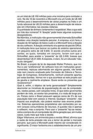 ce um total de U$ 100 milhões para uma iniciativa para combater a
  AIDS. No dia 12 de novembro a Microsoft cria um fundo de U$ 400
  milhões para o desenvolvimento de vários projetos na Índia e um
  fundo adicional de U$ 20 milhões para a disseminação de educa-
  ção em informática nas escolas indianas.
  A quantidade de dinheiro certamente é respeitável. Mas o que está
  por trás dos números? A “doação” pode trazer algumas surpresas
  desagradáveis.
  Na Namíbia, a instituição não-governamental chamada SchoolNet
  recebeu uma doação bastante peculiar. A empresa ACER faria a
  doação de 50 laptops de baixo custo e a Microsoft faria a doação
  de seu software. A doação entretanto era apenas do pacote Office.
  A instituição teria que bancar os custos do sistema operacional,
  um pequeno extra de U$ 9.000. O acordo envolvia outros pre-
  sentes, os quais, tomados em conjunto, fariam com que a
  SchoolNet, para aceitar o “presente” de U$ 2.000, tivesse que
  desembolsar U$ 31.000. A resposta, é claro, foi um educado “não,
  muito obrigado”.
  No Brasil, o projeto de lei do deputado Walter Pinheiro, que ins-
  titui o uso “preferencial” do software livre em instituições gover-
  namentais, repousa adormecido em alguma gaveta, não tendo
  sido nem mesmo analisado pela Comissão de Ciência e Tecno-
  logia do Congresso. Estranhamente, nenhum presente aportou
  por estas bandas. Vamos ver o que acontece se este projeto sair
  da gaveta e realmente emplacar. Quais serão os presentes que
  receberemos?
  Qual é, enfim, o objetivo de tanta generosidade? Simplesmente
  desmontar as iniciativas de popularização do uso de computado-
  res, nestes países, com soluções livres. O que estes governantes
  perdem de vista, ao aceitar tais presentes, é a visão de longo pra-
  zo. Países como o Brasil possuem apenas cerca de 5% de sua
  população total com acesso à Internet. Qualquer “presente”, não
  importa sua amplitude, não poderá resolver este enorme proble-
  ma. Sistemas operacionais proprietários são conhecidos por se-
  rem vorazes consumidores de recursos. A questão não é apenas
  o software, mas o conjunto. Para usar o “presente” faz-se neces-
  sária a compra de um computador de última geração que, em muitos
  casos, custa mais que toda a escola.
  Edgar Villanueva, em entrevista para a revista Wired, afirmou que
  a razão de tanta pressão não era o temor de perder o mercado
  peruano, que para a Microsoft pode mesmo ser considerado in-
  significante. O maior fantasma era o estabelecimento de um pre-

Software livre                                                    57
 