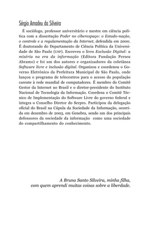 Sérgio Amadeu da Silveira
  É sociólogo, professor universitário e mestre em ciência polí-
tica com a dissertação Poder no ciberespaço: o Estado-nação,
o controle e a regulamentação da Internet, defendida em 2000.
É doutorando do Departamento de Ciência Política da Universi-
dade de São Paulo (USP ). Escreveu o livro Exclusão Digital: a
miséria na era da informação (Editora Fundação Perseu
Abramo) e foi um dos autores e organizadores da coletânea
Software livre e inclusão digital. Organizou e coordenou o Go-
verno Eletrônico da Prefeitura Municipal de São Paulo, onde
lançou o programa de telecentros para o acesso da população
carente à rede mundial de computadores. É membro do Comitê
Gestor da Internet no Brasil e o diretor-presidente do Instituto
Nacional de Tecnologia da Informação. Coordena o Comitê Téc-
nico de Implementação do Software Livre do governo federal e
integra o Conselho Diretor do Serpro. Participou da delegação
oficial do Brasil na Cúpula da Sociedade da Informação, ocorri-
da em dezembro de 2003, em Genebra, sendo um dos principais
defensores da sociedade da informação como uma sociedade
do compartilhamento do conhecimento.




                   A Bruna Santo Silveira, minha filha,
       com quem aprendi muitas coisas sobre a liberdade.
 