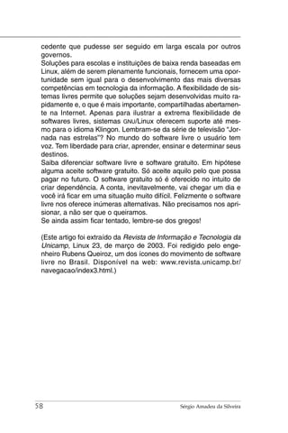 cedente que pudesse ser seguido em larga escala por outros
 governos.
 Soluções para escolas e instituições de baixa renda baseadas em
 Linux, além de serem plenamente funcionais, fornecem uma opor-
 tunidade sem igual para o desenvolvimento das mais diversas
 competências em tecnologia da informação. A flexibilidade de sis-
 temas livres permite que soluções sejam desenvolvidas muito ra-
 pidamente e, o que é mais importante, compartilhadas abertamen-
 te na Internet. Apenas para ilustrar a extrema flexibilidade de
 softwares livres, sistemas GNU/Linux oferecem suporte até mes-
 mo para o idioma Klingon. Lembram-se da série de televisão “Jor-
 nada nas estrelas”? No mundo do software livre o usuário tem
 voz. Tem liberdade para criar, aprender, ensinar e determinar seus
 destinos.
 Saiba diferenciar software livre e software gratuito. Em hipótese
 alguma aceite software gratuito. Só aceite aquilo pelo que possa
 pagar no futuro. O software gratuito só é oferecido no intuito de
 criar dependência. A conta, inevitavelmente, vai chegar um dia e
 você irá ficar em uma situação muito difícil. Felizmente o software
 livre nos oferece inúmeras alternativas. Não precisamos nos apri-
 sionar, a não ser que o queiramos.
 Se ainda assim ficar tentado, lembre-se dos gregos!

 (Este artigo foi extraído da Revista de Informação e Tecnologia da
 Unicamp, Linux 23, de março de 2003. Foi redigido pelo enge-
 nheiro Rubens Queiroz, um dos ícones do movimento de software
 livre no Brasil. Disponível na web: www.revista.unicamp.br/
 navegacao/index3.html.)




58                                             Sérgio Amadeu da Silveira
 
