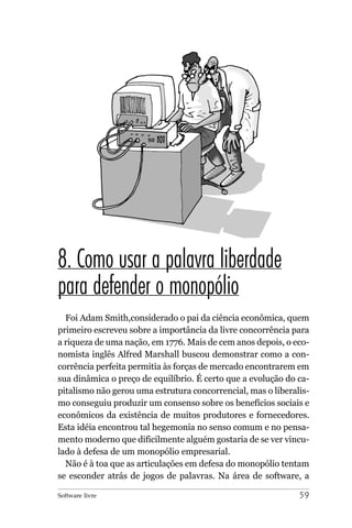8. Como usar a palavra liberdade
para defender o monopólio
  Foi Adam Smith,considerado o pai da ciência econômica, quem
primeiro escreveu sobre a importância da livre concorrência para
a riqueza de uma nação, em 1776. Mais de cem anos depois, o eco-
nomista inglês Alfred Marshall buscou demonstrar como a con-
corrência perfeita permitia às forças de mercado encontrarem em
sua dinâmica o preço de equilíbrio. É certo que a evolução do ca-
pitalismo não gerou uma estrutura concorrencial, mas o liberalis-
mo conseguiu produzir um consenso sobre os benefícios sociais e
econômicos da existência de muitos produtores e fornecedores.
Esta idéia encontrou tal hegemonia no senso comum e no pensa-
mento moderno que dificilmente alguém gostaria de se ver vincu-
lado à defesa de um monopólio empresarial.
  Não é à toa que as articulações em defesa do monopólio tentam
se esconder atrás de jogos de palavras. Na área de software, a

Software livre                                                59
 