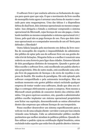 O software livre é por essência adverso ao fechamento de espa-
ços para quem quer que seja. O que o movimento da livre escolha
do monopólio tenta agora é arrumar uma forma de manter o mer-
cado para uma megaempresa. Uma das táticas é a dispendiosa
defesa do dual boot, dois sistemas operacionais no mesmo compu-
tador. Isso obrigaria o Estado a continuar comprando o sistema
operacional da Microsoft, cujas licenças de uso são pagas, e insta-
lando também no mesmo computador o sistema operacional GNU/
Linux, pelo qual não se paga licenças de uso. Para que dois siste-
mas operacionais se o computador necessita de um só? Seria para
defender a liberdade?
  Outra falácia lançada pelo movimento em defesa da livre esco-
lha do monopólio diz respeito à impossibilidade do administra-
dor público de optar pelo uso do software livre em sua gestão de-
vido à lei de licitações. Ninguém licita se o melhor é construir uma
rodovia ou uma ferrovia para ligar duas cidades. Estamos falando
de dois paradigmas distintos de transporte. Quando o gestor pú-
blico escolhe o software livre, está escolhendo um padrão aberto e
não-proprietário. Dito de outro modo, está escolhendo uma solu-
ção livre do pagamento de licenças e de envio de royalties à em-
presa de Seattle. Ele mudou de paradigma. Ele está optando pelo
software compartilhado e pela autonomia tecnológica. Mas em
nenhum momento este gestor público estará excluindo qualquer
empresa de tentar vender seus softwares, desde que abra seu có-
digo e o entregue efetivamente a quem o comprou. Nem mesmo a
Microsoft estará proibida de concorrer dentro dos critérios defi-
nidos. Um grave equívoco acontece, sim, quando o administrador
público escolhe implantar um sistema operacional proprietário
sem licitar sua aquisição, desconsiderando as outras alternativas
dentro das empresas que cobram licenças de uso temporário.
  Posso escolher desenvolver um sistema especificamente para a
web em vez de uma solução cliente–servidor e nem por isso estaria
viciando uma licitação. Cabe ao administrador público escolher
parâmetros que melhor atendam às políticas públicas. Quando de-
fino utilizar o padrão x509 na certificação digital brasileira, estou
excluindo todos aqueles que estão fora do padrão aberto e interna-

Software livre                                                    61
 