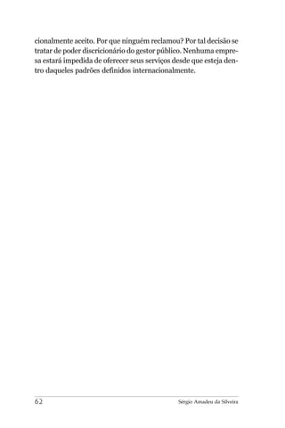 cionalmente aceito. Por que ninguém reclamou? Por tal decisão se
tratar de poder discricionário do gestor público. Nenhuma empre-
sa estará impedida de oferecer seus serviços desde que esteja den-
tro daqueles padrões definidos internacionalmente.




62                                            Sérgio Amadeu da Silveira
 