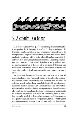 9. A catedral e o bazar
  O Blender é um software 3D e já foi empregado em muitos efei-
tos especiais de Hollywood. A história do desenvolvimento do
Blender é muito semelhante à de inúmeros outros softwares de
código aberto. Projetado e escrito nos padrões tradicionais da en-
genharia de sofware, o Blender foi adquirido pela comunidade de
software livre após uma grande campanha de arrecadação de fun-
dos pela Internet. Com o seu código aberto, um grande número
de pessoas passaram a desenvolvê-lo em rede. O Blender tem
melhorado a cada nova versão e o valor econômico do trabalho de
seus colaboradores já ultrapassa o valor pago à empresa que o
criou.
  Este processo de desenvolvimento colaborativo e horizontal foi
denominado por Eric Raymond, hacker e liberal norte-america-
no, modelo “bazar” de construção de software. Já a indústria de
software proprietário utiliza o modelo fechado e hierarquizado que
Raymond chamou de “catedral”. A verticalização e a burocratiza-
ção do modelo proprietário não conseguem fazer frente à enorme
efervescência do modelo centrado na colaboração e na interação
de milhares de pessoas, tais como em uma feira, em um bazar.
Por exemplo, ao abrir o desenvolvimento do GNU/Linux para to-
dos que tivessem interesse e competência, Linus Torvalds gerou
um processo extremamente rico e veloz de melhoria do software.

Software livre                                                 63
 