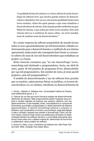 “A qualidade técnica do sistema GNU/Linux advém do modo de pro-
      dução do software livre, que envolve grande número de desenvol-
      vedores voluntários. Por sua vez, esta mesma qualidade técnica atrai
      novos usuários, vários dos quais passam a agir como testadores e
      desenvolvedores do sistema. Esta atuação produz melhorias na qua-
      lidade do sistema, o que acaba por atrair novos usuários. Este ciclo
      virtuoso deve-se à existência de massa crítica, em nível mundial,
      tanto de usuários como de desenvolvedores.”1


  Se a maior empresa de software proprietário do mundo tivesse
todos os seus aproximadamente 30 mil funcionários voltados ex-
clusivamente para o desenvolvimento e a melhoria de seu sistema
operacional, ainda assim não conseguiria fazer frente ao crescen-
te coletivo de mais de 100 mil desenvolvedores que trabalham no
projeto GNU/Linux.
  Helio Gurovitz constatou que “no site SourceForge2 (www.
sourceforge.net) destinado a programadores, havia, em abril de
2001, quase 18 mil projetos de programas livres, desenvolvidos
por 145 mil programadores. Em outubro de 2002, já eram 49 mil
projetos e 500 mil programadores”3.
  O modelo de desenvolvimento e uso do software livre permite
que os usuários, sejam pessoas físicas ou jurídicas, se tornem de-
senvolvedores ou, no mínimo, interfiram no desenvolvimento do

1. HEXSEL, Roberto A. Software livre. Universidade Federal do Paraná,
www.softwarelivre.gov.br, p. 5.
2. Trata-se de um site que reúne inúmeros projetos de desenvolvimento
distribuído de software. Nele programadores podem hospedar seus pro-
jetos e receber adesões de pessoas que queiram colaborar com seu
desenvolvimento. O site hospeda, ainda, uma plataforma ou conjunto de
ferramentas que facilita a programação e o desenvolvimento de software
descentralizados. O domínio SourceForge pertence à empresa VA
Software, que é proprietária e fornece o seu hardware, paga pela ligação
à rede e contrata o pessoal que mantém o SourceForge. Como nos últi-
mos meses o Source Forge mudou sua política para se basear na imple-
mentação também de software não-livre, a comunidade está saindo para
formar outros sites com o objetivo original de desenvolver de forma livre
e colaborativa vários projetos de software.
3. GUROVITZ, Helio. Linux: o fenômeno do software livre. São Paulo, Edi-
tora Abril, 2002. (Coleção Para Saber Mais.)

64                                                       Sérgio Amadeu da Silveira
 