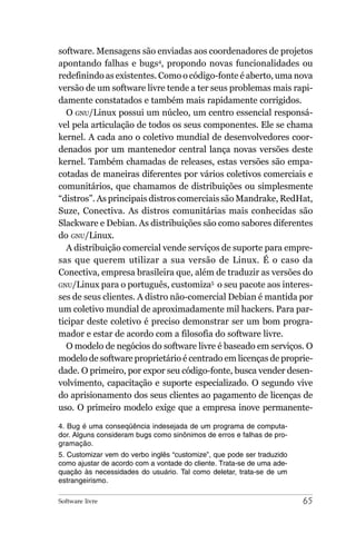 software. Mensagens são enviadas aos coordenadores de projetos
apontando falhas e bugs4, propondo novas funcionalidades ou
redefinindo as existentes. Como o código-fonte é aberto, uma nova
versão de um software livre tende a ter seus problemas mais rapi-
damente constatados e também mais rapidamente corrigidos.
  O GNU/Linux possui um núcleo, um centro essencial responsá-
vel pela articulação de todos os seus componentes. Ele se chama
kernel. A cada ano o coletivo mundial de desenvolvedores coor-
denados por um mantenedor central lança novas versões deste
kernel. Também chamadas de releases, estas versões são empa-
cotadas de maneiras diferentes por vários coletivos comerciais e
comunitários, que chamamos de distribuições ou simplesmente
“distros”. As principais distros comerciais são Mandrake, RedHat,
Suze, Conectiva. As distros comunitárias mais conhecidas são
Slackware e Debian. As distribuições são como sabores diferentes
do GNU/Linux.
  A distribuição comercial vende serviços de suporte para empre-
sas que querem utilizar a sua versão de Linux. É o caso da
Conectiva, empresa brasileira que, além de traduzir as versões do
GNU/Linux para o português, customiza5 o seu pacote aos interes-
ses de seus clientes. A distro não-comercial Debian é mantida por
um coletivo mundial de aproximadamente mil hackers. Para par-
ticipar deste coletivo é preciso demonstrar ser um bom progra-
mador e estar de acordo com a filosofia do software livre.
  O modelo de negócios do software livre é baseado em serviços. O
modelo de software proprietário é centrado em licenças de proprie-
dade. O primeiro, por expor seu código-fonte, busca vender desen-
volvimento, capacitação e suporte especializado. O segundo vive
do aprisionamento dos seus clientes ao pagamento de licenças de
uso. O primeiro modelo exige que a empresa inove permanente-

4. Bug é uma conseqüência indesejada de um programa de computa-
dor. Alguns consideram bugs como sinônimos de erros e falhas de pro-
gramação.
5. Customizar vem do verbo inglês “customize”, que pode ser traduzido
como ajustar de acordo com a vontade do cliente. Trata-se de uma ade-
quação às necessidades do usuário. Tal como deletar, trata-se de um
estrangeirismo.

Software livre                                                          65
 