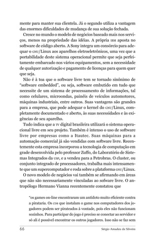 mente para manter sua clientela. Já o segundo utiliza a vantagem
das enormes dificuldades de mudança de sua solução fechada.
  Cresce no mundo o modelo de negócios baseado mais nos servi-
ços, menos na propriedade das idéias. A própria IBM aposta no
software de código aberto. A Sony integra um consórcio para ade-
quar o GNU/Linux aos aparelhos eletroeletrônicos, uma vez que a
portabilidade deste sistema operacional permite que seja perfei-
tamente embarcado nos vários equipamentos, sem a necessidade
de qualquer autorização e pagamento de licenças para quem quer
que seja.
  Não é à toa que o software livre tem se tornado sinônimo de
“software embedded”, ou seja, software embutido em tudo que
necessite de um sistema de processamento de informações, tal
como celulares, microondas, painéis de veículos automotores,
máquinas industriais, entre outros. Suas vantagens são grandes
para a empresa, que pode adequar o kernel do GNU/Linux, com-
pletamente documentado e aberto, às suas necessidades e às exi-
gências de seu aparelho.
  Tudo indica que a TV digital brasileira utilizará o sistema opera-
cional livre em seu projeto. Também é intenso o uso de software
livre por empresas como a Itautec. Suas máquinas para a
automação comercial já são vendidas com software livre. Recen-
temente esta empresa incorporou a tecnologia de computação em
grade desenvolvida pelo professor Zuffo, do Laboratório de Siste-
mas Integrados da USP, e a vendeu para a Petrobras. O cluster, ou
conjunto integrado de processadores, trabalha mais intensamen-
te que um supercomputador e roda sobre a plataforma GNU/Linux.
  O novo modelo de negócios vai também se afirmando em áreas
que não são necessariamente vinculadas ao sofware livre. O an-
tropólogo Hermano Vianna recentemente constatou que

     “os games on-line encontraram um antídoto muito eficiente contra
     a pirataria. Os CDs que instalam o game nos computadores dos jo-
     gadores podem ser pirateados à vontade, pois eles não funcionam
     sozinhos. Para participar do jogo é preciso se conectar ao servidor e
     só ali é possível encontrar os outros jogadores. Isso não se faz sem

66                                                  Sérgio Amadeu da Silveira
 