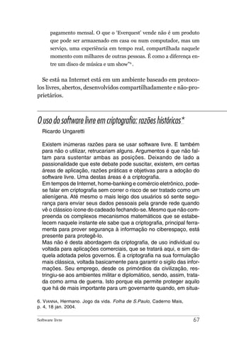 pagamento mensal. O que o ‘Everquest’ vende não é um produto
       que pode ser armazenado em casa ou num computador, mas um
       serviço, uma experiência em tempo real, compartilhada naquele
       momento com milhares de outras pessoas. É como a diferença en-
       tre um disco de música e um show”6 .


  Se está na Internet está em um ambiente baseado em protoco-
los livres, abertos, desenvolvidos compartilhadamente e não-pro-
prietários.



O uso do software livre em criptografia: razões históricas*
  Ricardo Ungaretti

  Existem inúmeras razões para se usar software livre. E também
  para não o utilizar, retrucariam alguns. Argumentos é que não fal-
  tam para sustentar ambas as posições. Deixando de lado a
  passionalidade que este debate pode suscitar, existem, em certas
  áreas de aplicação, razões práticas e objetivas para a adoção do
  software livre. Uma destas áreas é a criptografia.
  Em tempos de Internet, home-banking e comércio eletrônico, pode-
  se falar em criptografia sem correr o risco de ser tratado como um
  alienígena. Até mesmo o mais leigo dos usuários só sente segu-
  rança para enviar seus dados pessoais pela grande rede quando
  vê o clássico ícone do cadeado fechando-se. Mesmo que não com-
  preenda os complexos mecanismos matemáticos que se estabe-
  lecem naquele instante ele sabe que a criptografia, principal ferra-
  menta para prover segurança à informação no ciberespaço, está
  presente para protegê-lo.
  Mas não é desta abordagem da criptografia, de uso individual ou
  voltada para aplicações comerciais, que se tratará aqui, e sim da-
  quela adotada pelos governos. É a criptografia na sua formulação
  mais clássica, voltada basicamente para garantir o sigilo das infor-
  mações. Seu emprego, desde os primórdios da civilização, res-
  tringiu-se aos ambientes militar e diplomático, sendo, assim, trata-
  da como arma de guerra. Isto porque ela permite proteger aquilo
  que há de mais importante para um governante quando, em situa-

6. V IANNA, Hermano. Jogo da vida. Folha de S.Paulo, Caderno Mais,
p. 4, 18 jan. 2004.

Software livre                                                       67
 