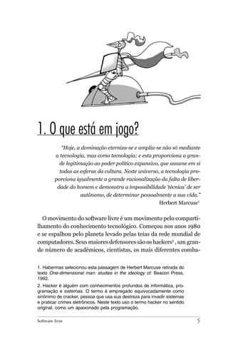 1. O que está em jogo?
             “Hoje, a dominação eterniza-se e amplia-se não só mediante
          a tecnologia, mas como tecnologia; e esta proporciona a gran-
            de legitimação ao poder político expansivo, que assume em si
            todas as esferas da cultura. Neste universo, a tecnologia pro-
         porciona igualmente a grande racionalização da falta de liber-
           dade do homem e demonstra a impossibilidade ‘técnica’ de ser
                     autônomo, de determinar pessoalmente a sua vida.”
                                                           Herbert Marcuse1


  O movimento do software livre é um movimento pelo comparti-
lhamento do conhecimento tecnológico. Começou nos anos 1980
e se espalhou pelo planeta levado pelas teias da rede mundial de
computadores. Seus maiores defensores são os hackers2 , um gran-
de número de acadêmicos, cientistas, os mais diferentes comba-


1. Habermas selecionou esta passagem de Herbert Marcuse retirada do
texto One-dimensional man: studies in the ideology of. Beacon Press,
1992.
2. Hacker é alguém com conhecimentos profundos de informática, pro-
gramação e sistemas. O termo é empregado equivocadamente como
sinônimo de cracker, pessoa que usa sua destreza para invadir sistemas
e praticar crimes eletrônicos. Neste texto uso o termo hacker no sentido
original, como um apaixonado pela programação.

Software livre                                                             5
 