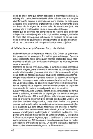 ções de crise, tem que tomar decisões: a informação sigilosa. À
 criptografia contrapõe-se a criptoanálise, voltada para a obtenção
 da informação original a partir de sua forma cifrada, ou seja, para
 a quebra dos algoritmos criptográficos, sendo fundamental para
 as áreas de inteligência de um país. Ao estudo conjunto de
 criptografia e criptoanálise dá-se o nome de criptologia.
 Basta que se debruce nos compêndios da História para perceber
 a importância da criptografia e da criptoanálise. A seguir, será vis-
 to como elas conseguiram influenciar os destinos de povos e na-
 ções e como os governantes, principalmente de países desenvol-
 vidos, as controlam e utilizam para alcançar seus objetivos.

A influência da criptologia ao longo da história

 Desde os tempos do imperador romano Júlio César, os governan-
 tes percebem as vantagens fornecidas pela criptologia. Se com
 uma criptografia forte conseguem manter protegidas suas infor-
 mações sensíveis, com a criptoanálise buscam as informações de
 seus adversários.
 Remonta ao século XVIII, na Europa, o surgimento das chamadas
 Câmaras Negras, para onde eram desviadas as correspondênci-
 as de interesse dos governos para ser copiadas antes de seguir
 seus destinos. Nessas câmaras, grupos de criptoanalistas forma-
 dos por matemáticos e lingüistas tratavam de desvendar os segre-
 dos das mensagens que haviam sido capturadas na forma cifra-
 da. Já àquela época, os governos ocupavam-se em construir sis-
 temas criptográficos seguros, ao mesmo tempo que se capacita-
 vam na arte de quebrar os códigos de seus adversários.
 É na Primeira Guerra Mundial, porém, que se manifesta, de forma
 clara e evidente, a influência da criptologia nos destinos dos po-
 vos. Era início de 1917 e os ingleses, saturados por uma guerra
 que se arrastava, ansiavam pela adesão dos Estados Unidos. Os
 alemães, também desgastados, pretendiam iniciar uma guerra
 submarina irrestrita, a fim de cortar os suprimentos para os ingle-
 ses. Sabendo que esta atitude fatalmente iria encerrar a neutrali-
 dade americana, o ministro do Exterior alemão, Arthur Zimmermann,
 enviou um telegrama endereçado ao presidente do México, pro-
 pondo uma aliança militar contra os Estados Unidos. O telegrama
 foi interceptado pelos ingleses, que o decifraram e passaram aos
 norte-americanos. Atônitos com a ousadia dos alemães, os norte-
 americanos entraram na guerra. O célebre telegrama decifrado
 ficou conhecido como o telegrama de Zimmermann.

68                                               Sérgio Amadeu da Silveira
 