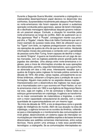 Durante a Segunda Guerra Mundial, novamente a criptografia e a
  criptoanálise desempenharam papel decisivo no desenrolar dos
  confrontos. Surpreendidos inicialmente pelo ataque a Pearl Harbor,
  os norte-americanos não foram capazes de prever a audaciosa
  operação conduzida pelos japoneses, apesar de terem intercepta-
  do e decifrado mensagens diplomáticas daquele governo indican-
  do um possível ataque. Contudo, a situação foi revertida pelos
  norte-americanos ao longo do conflito. Além de quebrarem as ci-
  fras japonesas “Red” e “Purple”, conseguiram manter sua princi-
  pal cifra, a “Sigaba”, intacta. Mas é do Velho Continente que vem o
  maior exemplo de sucesso nesta área. Além de utilizarem sua ci-
  fra “Typex” com êxito, os ingleses protagonizaram uma das maio-
  res operações de quebra de cifra de que se tem notícia. Herdando
  informações iniciais dos poloneses e contando com a genialidade
  de pessoas como Alan Turing, foram capazes de decifrar a máqui-
  na alemã “Enigma”. A guerra se transformava em um jogo de car-
  tas marcadas, com os ingleses podendo prever grande parte das
  jogadas dos alemães. Uma aliança entre norte-americanos e in-
  gleses, para a troca de informações oriundas de suas operações
  de criptoanálise, permitiu, segundo historiadores, que a guerra fos-
  se abreviada em dois a três anos. Interessante ressaltar que a
  quebra da Enigma pelos ingleses foi tornada pública somente na
  década de 1970. Até então, várias nações, principalmente ex-co-
  lônias britânicas, utilizaram a Enigma para a proteção de suas in-
  formações. Alguém mais podia ler os segredos dessas nações.
  Impressionados com a desenvoltura dos ingleses nas duas guer-
  ras e traumatizados com o que ocorrera em Pearl Harbor, os nor-
  te-americanos criam em 1952 a sua Agência de Segurança Nacio-
  nal (NSA, sigla em inglês), a fim de centralizar e liderar todos os
  esforços governamentais em criptologia. A agência se transforma-
  ria no maior concentrador de matemáticos e lingüistas, o centro
  com a maior capacidade computacional do planeta, com a maior
  quantidade de supercomputadores em um mesmo lugar.
   No início da década de 1970, a NSA já despontava como o grande
  órgão de inteligência do mundo. Além de sua atuação na área de
  criptologia, a agência tornara-se os ouvidos da América, voltando-
  se para a interceptação e o monitoramento das comunicações em
  nível global, desenvolvendo um sistema capaz de interceptar co-
  municações por intermédio de satélites espiões e de bases terrenas
  direcionadas aos satélites comerciais internacionais, entre outras
  técnicas. Havia porém uma ameaça a toda essa parafernália
  tecnológica: a criptografia. Se as comunicações interceptadas es-

Software livre                                                     69
 
