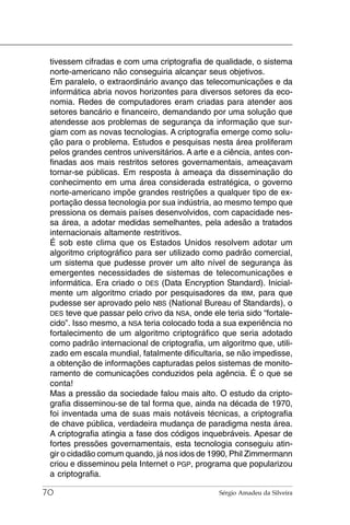 tivessem cifradas e com uma criptografia de qualidade, o sistema
 norte-americano não conseguiria alcançar seus objetivos.
 Em paralelo, o extraordinário avanço das telecomunicações e da
 informática abria novos horizontes para diversos setores da eco-
 nomia. Redes de computadores eram criadas para atender aos
 setores bancário e financeiro, demandando por uma solução que
 atendesse aos problemas de segurança da informação que sur-
 giam com as novas tecnologias. A criptografia emerge como solu-
 ção para o problema. Estudos e pesquisas nesta área proliferam
 pelos grandes centros universitários. A arte e a ciência, antes con-
 finadas aos mais restritos setores governamentais, ameaçavam
 tornar-se públicas. Em resposta à ameaça da disseminação do
 conhecimento em uma área considerada estratégica, o governo
 norte-americano impõe grandes restrições a qualquer tipo de ex-
 portação dessa tecnologia por sua indústria, ao mesmo tempo que
 pressiona os demais países desenvolvidos, com capacidade nes-
 sa área, a adotar medidas semelhantes, pela adesão a tratados
 internacionais altamente restritivos.
 É sob este clima que os Estados Unidos resolvem adotar um
 algoritmo criptográfico para ser utilizado como padrão comercial,
 um sistema que pudesse prover um alto nível de segurança às
 emergentes necessidades de sistemas de telecomunicações e
 informática. Era criado o DES (Data Encryption Standard). Inicial-
 mente um algoritmo criado por pesquisadores da IBM, para que
 pudesse ser aprovado pelo NBS (National Bureau of Standards), o
 DES teve que passar pelo crivo da NSA, onde ele teria sido “fortale-
 cido”. Isso mesmo, a NSA teria colocado toda a sua experiência no
 fortalecimento de um algoritmo criptográfico que seria adotado
 como padrão internacional de criptografia, um algoritmo que, utili-
 zado em escala mundial, fatalmente dificultaria, se não impedisse,
 a obtenção de informações capturadas pelos sistemas de monito-
 ramento de comunicações conduzidos pela agência. É o que se
 conta!
 Mas a pressão da sociedade falou mais alto. O estudo da cripto-
 grafia disseminou-se de tal forma que, ainda na década de 1970,
 foi inventada uma de suas mais notáveis técnicas, a criptografia
 de chave pública, verdadeira mudança de paradigma nesta área.
 A criptografia atingia a fase dos códigos inquebráveis. Apesar de
 fortes pressões governamentais, esta tecnologia conseguiu atin-
 gir o cidadão comum quando, já nos idos de 1990, Phil Zimmermann
 criou e disseminou pela Internet o PGP, programa que popularizou
 a criptografia.

70                                              Sérgio Amadeu da Silveira
 