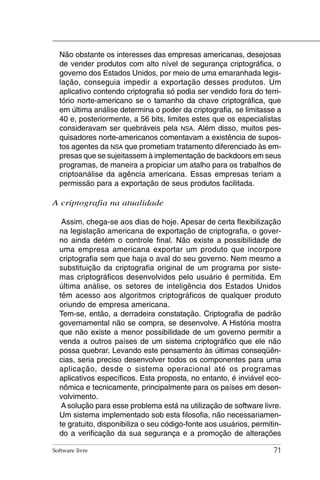 Não obstante os interesses das empresas americanas, desejosas
  de vender produtos com alto nível de segurança criptográfica, o
  governo dos Estados Unidos, por meio de uma emaranhada legis-
  lação, conseguia impedir a exportação desses produtos. Um
  aplicativo contendo criptografia só podia ser vendido fora do terri-
  tório norte-americano se o tamanho da chave criptográfica, que
  em última análise determina o poder da criptografia, se limitasse a
  40 e, posteriormente, a 56 bits, limites estes que os especialistas
  consideravam ser quebráveis pela NSA. Além disso, muitos pes-
  quisadores norte-americanos comentavam a existência de supos-
  tos agentes da NSA que prometiam tratamento diferenciado às em-
  presas que se sujeitassem à implementação de backdoors em seus
  programas, de maneira a propiciar um atalho para os trabalhos de
  criptoanálise da agência americana. Essas empresas teriam a
  permissão para a exportação de seus produtos facilitada.

A criptografia na atualidade

   Assim, chega-se aos dias de hoje. Apesar de certa flexibilização
  na legislação americana de exportação de criptografia, o gover-
  no ainda detém o controle final. Não existe a possibilidade de
  uma empresa americana exportar um produto que incorpore
  criptografia sem que haja o aval do seu governo. Nem mesmo a
  substituição da criptografia original de um programa por siste-
  mas criptográficos desenvolvidos pelo usuário é permitida. Em
  última análise, os setores de inteligência dos Estados Unidos
  têm acesso aos algoritmos criptográficos de qualquer produto
  oriundo de empresa americana.
  Tem-se, então, a derradeira constatação. Criptografia de padrão
  governamental não se compra, se desenvolve. A História mostra
  que não existe a menor possibilidade de um governo permitir a
  venda a outros países de um sistema criptográfico que ele não
  possa quebrar. Levando este pensamento às últimas conseqüên-
  cias, seria preciso desenvolver todos os componentes para uma
  aplicação, desde o sistema operacional até os programas
  aplicativos específicos. Esta proposta, no entanto, é inviável eco-
  nômica e tecnicamente, principalmente para os países em desen-
  volvimento.
   A solução para esse problema está na utilização de software livre.
  Um sistema implementado sob esta filosofia, não necessariamen-
  te gratuito, disponibiliza o seu código-fonte aos usuários, permitin-
  do a verificação da sua segurança e a promoção de alterações

Software livre                                                      71
 