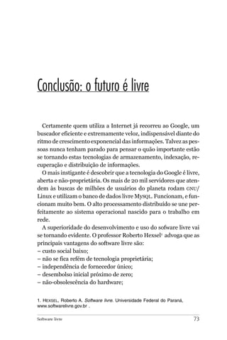Conclusão: o futuro é livre

  Certamente quem utiliza a Internet já recorreu ao Google, um
buscador eficiente e extremamente veloz, indispensável diante do
ritmo de crescimento exponencial das informações. Talvez as pes-
soas nunca tenham parado para pensar o quão importante estão
se tornando estas tecnologias de armazenamento, indexação, re-
cuperação e distribuição de informações.
  O mais instigante é descobrir que a tecnologia do Google é livre,
aberta e não-proprietária. Os mais de 20 mil servidores que aten-
dem às buscas de milhões de usuários do planeta rodam GNU/
Linux e utilizam o banco de dados livre MySQL. Funcionam, e fun-
cionam muito bem. O alto processamento distribuído se une per-
feitamente ao sistema operacional nascido para o trabalho em
rede.
  A superioridade do desenvolvimento e uso do sofware livre vai
se tornando evidente. O professor Roberto Hexsel1 advoga que as
principais vantagens do software livre são:
– custo social baixo;
– não se fica refém de tecnologia proprietária;
– independência de fornecedor único;
– desembolso inicial próximo de zero;
– não-obsolescência do hardware;


1. HEXSEL, Roberto A. Software livre. Universidade Federal do Paraná,
www.softwarelivre.gov.br .

Software livre                                                          73
 