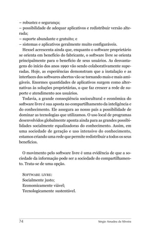 – robustez e segurança;
– possibilidade de adequar aplicativos e redistribuir versão alte-
rada;
– suporte abundante e gratuito; e
– sistemas e aplicativos geralmente muito configuráveis.
  Hexsel acrescenta ainda que, enquanto o software proprietário
se orienta em benefício do fabricante, o software livre se orienta
principalmente para o benefício de seus usuários. As desvanta-
gens do início dos anos 1990 vão sendo colaborativamente supe-
radas. Hoje, as experiências demonstram que a instalação e as
interfaces dos softwares abertos vão se tornando mais e mais ami-
gáveis. Enormes quantidades de aplicativos surgem como alter-
nativas às soluções proprietárias, o que faz crescer a rede de su-
porte e atendimento aos usuários.
  Todavia, a grande conseqüência sociocultural e econômica do
software livre é sua aposta no compartilhamento da inteligência e
do conhecimento. Ele assegura ao nosso país a possibilidade de
dominar as tecnologias que utilizamos. O uso local de programas
desenvolvidos globalmente aponta ainda para as grandes possibi-
lidades socialmente equalizadoras do conhecimento. Assim, em
uma sociedade de geração e uso intensivo do conhecimento,
estamos criando uma rede que permite redistribuir a todos os seus
benefícios.

  O movimento pelo software livre é uma evidência de que a so-
ciedade da informação pode ser a sociedade do compartilhamen-
to. Trata-se de uma opção.

 SOFTWARE LIVRE:
 Socialmente justo;
 Economicamente viável;
 Tecnologicamente sustentável.




74                                            Sérgio Amadeu da Silveira
 