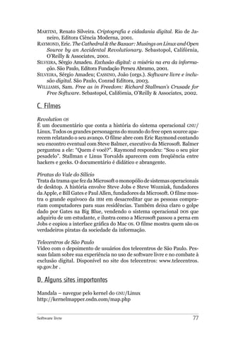 MARTINI, Renato Silveira. Criptografia e cidadania digital. Rio de Ja-
    neiro, Editora Ciência Moderna, 2001.
RAYMOND, Eric. The Cathedral & the Bazaar: Musings on Linux and Open
    Source by an Accidental Revolutionary. Sebastopol, Califórnia,
    O’Reilly & Associates, 2001.
SILVEIRA, Sérgio Amadeu. Exclusão digital: a miséria na era da informa-
    ção. São Paulo, Editora Fundação Perseu Abramo, 2001.
SILVEIRA, Sérgio Amadeu; CASSINO, João (orgs.). Software livre e inclu-
    são digital. São Paulo, Conrad Editora, 2003.
WILLIAMS, Sam. Free as in Freedom: Richard Stallman’s Crusade for
    Free Software. Sebastopol, Califórnia, O’Reilly & Associates, 2002.

C. Filmes
Revolution OS
É um documentário que conta a história do sistema operacional GNU/
Linux. Todos os grandes personagens do mundo do free open source apa-
recem relatando o seu avanço. O filme abre com Eric Raymond contando
seu encontro eventual com Steve Balmer, executivo da Microsoft. Balmer
perguntou a ele: “Quem é você?”. Raymond respondeu: “Sou o seu pior
pesadelo”. Stallman e Linus Torvalds aparecem com freqüência entre
hackers e geeks. O documentário é didático e abrangente.

Piratas do Vale do Silício
Trata da trama que fez da Microsoft o monopólio de sistemas operacionais
de desktop. A história envolve Steve Jobs e Steve Wozniak, fundadores
da Apple, e Bill Gates e Paul Allen, fundadores da Microsoft. O filme mos-
tra o grande equívoco da IBM em desacreditar que as pessoas compra-
riam computadores para suas residências. Também deixa claro o golpe
dado por Gates na Big Blue, vendendo o sistema operacional DOS que
adquiriu de um estudante, e ilustra como a Microsoft passou a perna em
Jobs e copiou a interface gráfica do Mac OS. O filme mostra quem são os
verdadeiros piratas da sociedade da informação.

Telecentros de São Paulo
Vídeo com o depoimento de usuários dos telecentros de São Paulo. Pes-
soas falam sobre sua experiência no uso de software livre e no combate à
exclusão digital. Disponível no site dos telecentros: www.telecentros.
sp.gov.br .

D. Alguns sites importantes
Mandala – navegue pelo kernel do GNU/Linux
http://kernelmapper.osdn.com/map.php


Software livre                                                         77
 