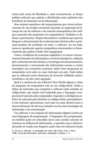 tentes pela causa da liberdade e, mais recentemente, as forças
político-culturais que apóiam a distribuição mais eqüitativa dos
benefícios da chamada era da informação.
  Seus maiores opositores são megaempresas que vivem exclusi-
vamente de um modelo econômico baseado na exploração de li-
cenças de uso de software e do controle monopolístico dos códi-
gos essenciais dos programas de computadores. Também se ali-
nham a governantes, frações burocráticas e políticos que querem
bloquear a disseminação dos conhecimentos básicos sobre o prin-
cipal produto da sociedade em rede3, o software. Ao seu lado,
unem-se igualmente agentes pragmáticos interessados no finan-
ciamento que podem receber dos megagrupos.
  Como a tendência da economia capitalista é se tornar crescen-
temente baseada em informações e em bens intangíveis, a disputa
pelo conhecimento das técnicas e tecnologias de armazenamento,
processamento e transmissão das informações assume o centro
estratégico das economias nacionais. Saber fazer programas de
computador será cada vez mais vital para um país. Tudo indica
que os softwares serão elementos de crescente utilidade social e
econômica e de alto valor agregado.
  Qual é a essência de um software? Sem dúvida alguma a alma
do programa de computador está no seu código-fonte. Todas a
linhas de instruções que compõem o software estão contidas no
código-fonte, que depois será traduzido para a linguagem com-
preensível somente pelo computador. Capacitar a inteligência co-
letiva de cada país para dominar os códigos-fonte, principalmen-
te dos sistemas operacionais, será cada vez mais decisivo para o
desenvolvimento de diversas soluções na área das tecnologias da
informação e da comunicação.
  Um software é um conjunto de informações digitais escrito em
uma linguagem de programação. A linguagem dos programado-
res também pode ser entendida como uma reunião coerente de
centenas ou milhares de informações. A questão é que a informa-
ção pode ser usada sem desgaste, pode estar em inúmeros locais
3. CASTELLS, Manuel. A sociedade em rede. São Paulo, Paz e Terra,
1999. (A era da informação: economia, sociedade e cultura; v. 1.)

6                                                  Sérgio Amadeu da Silveira
 