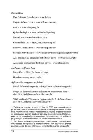 Comunidade
  Free Software Foundation – www.fsf.org

  Projeto Sofware Livre – www.softwarelivre.org

  CIPSGA   – www.cipsga.org.br

  Quilombo Digital – www.quilombodigital.org

  Busca Linux – www.buscalinux.com

  Comunidade LpL – http://nix.lattes.cnpq.br/

  Site Prof. Imre Simon – www.ime.usp.br/~is/

  Site Prof. Pedro Rezende – www.cic.unb.br/docentes/pedro/segdadtop.htm

  Ass. Brasileira de Empresas de Software Livre – www.abrasol.org.br

  Associação Brasileira de Software Livres – www.abrasol.org

Mulheres e software livre
  Linux Chix – http://br.linuxchix.org/

  Gnurias – www.gnurias.org.br/

Software livre no governo federal
  Portal Softwarelivre.gov.br – http://www.softwarelivre.gov.br

  Forge1 de desenvolvimento colaborativo em software livre –
  site: http://colaborar.softwarelivre.gov.br

  Wiki2 do Comitê Técnico de Implementação do Software Livre –
  site: http://interagir.softwarelivre.gov.br

1. Trata-se de um site, lançado no final de 2003, que pretende reunir
projetos de desenvolvimento distribuído de software para o setor público.
Nele programadores poderão hospedar seus projetos e receber adesões
de pessoas que queiram colaborar com seu desenvolvimento. O site hos-
peda, ainda, uma plataforma ou conjunto de ferramentas que facilitam a
programação e desenvolvimento de software descentralizada.
2. Wiki é uma plataforma para o trabalho colaborativo, constantemente
em processo de expansão e aperfeiçoamento, com as pessoas criando
páginas acerca de seus interesses, comentando páginas antigas etc.

78                                                       Sérgio Amadeu da Silveira
 